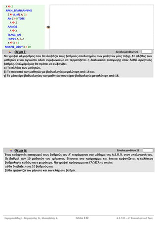 Σαρημπαλίδης Ι., Μιχαηλίδης Ν., Μισαηλίδης Α. Σελίδα 132 Α.Ε.Π.Π. – 4ο
Επαναληπτικό Τεστ
Χ  2
ΑΡΧΗ_ΕΠΑΝΑΛΗΨΗΣ
Ζ  Α_Μ( Χ/ 3)
ΑΝ Ζ > 0 ΤΟΤΕ
Α  Ζ
ΑΛΛΙΩΣ
Α  Χ
ΤΕΛΟΣ_ΑΝ
ΓΡΑΨΕ Χ, Ζ, Α
Χ  Χ + 6
ΜΕΧΡΙΣ_ΟΤΟΥ Χ > 10
Θέμα Γ: Σύνολο μονάδων 25
Να γραφεί αλγόριθμος που θα διαβάζει τους βαθμούς απολυτηρίου των μαθητών μίας τάξης. Το πλήθος των
μαθητών είναι άγνωστο αλλά συμφωνούμε να τερματίζεται η διαδικασία εισαγωγής όταν δοθεί αρνητικός
βαθμός. Ο αλγόριθμος θα πρέπει να εμφανίζει:
α) Το πλήθος των μαθητών,
β) Το ποσοστό των μαθητών με βαθμολογία μεγαλύτερη από 18 και
γ) Το μέσο όρο βαθμολογίας των μαθητών που είχαν βαθμολογία μεγαλύτερη από 18.
Θέμα Δ: Σύνολο μονάδων 25
Ένας καθηγητής καταχωρεί τους βαθμούς του Α’ τετράμηνου στο μάθημα της Α.Ε.Π.Π. στον υπολογιστή του.
Οι βαθμοί των 10 μαθητών του τμήματος, δίνονται στο πρόγραμμα και έπειτα εμφανίζεται η καλύτερη
βαθμολογία καθώς και η χειρότερη. Να γραφεί πρόγραμμα σε ΓΛΩΣΣΑ το οποίο:
α) θα διαβάζει τους 10 βαθμούς και
β) θα εμφανίζει τον μέγιστο και τον ελάχιστο βαθμό.
 