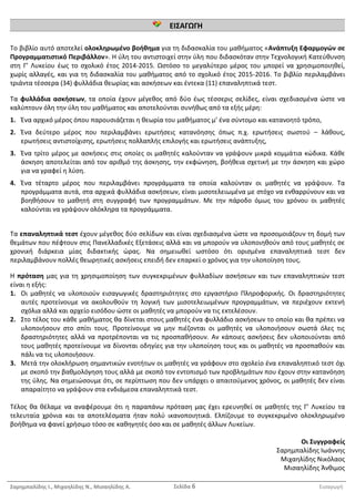 Σαρημπαλίδης Ι., Μιχαηλίδης Ν., Μισαηλίδης Α. Σελίδα 6 Εισαγωγή
ΕΙΣΑΓΩΓΗ
ΕΙΣΑΓΩΓΗ
Το βιβλίο αυτό αποτελεί ολοκληρωμένο βοήθημα για τη διδασκαλία του μαθήματος «Ανάπτυξη Εφαρμογών σε
Προγραμματιστικό Περιβάλλον». Η ύλη του αντιστοιχεί στην ύλη που διδασκόταν στην Τεχνολογική Κατεύθυνση
στη Γ’ Λυκείου έως το σχολικό έτος 2014-2015. Ωστόσο το μεγαλύτερο μέρος του μπορεί να χρησιμοποιηθεί,
χωρίς αλλαγές, και για τη διδασκαλία του μαθήματος από το σχολικό έτος 2015-2016. Το βιβλίο περιλαμβάνει
τριάντα τέσσερα (34) φυλλάδια θεωρίας και ασκήσεων και έντεκα (11) επαναληπτικά τεστ.
Τα φυλλάδια ασκήσεων, τα οποία έχουν μέγεθος από δύο έως τέσσερις σελίδες, είναι σχεδιασμένα ώστε να
καλύπτουν όλη την ύλη του μαθήματος και αποτελούνται συνήθως από τα εξής μέρη:
1. Ένα αρχικό μέρος όπου παρουσιάζεται η θεωρία του μαθήματος μ’ ένα σύντομο και κατανοητό τρόπο,
2. Ένα δεύτερο μέρος που περιλαμβάνει ερωτήσεις κατανόησης όπως π.χ. ερωτήσεις σωστού – λάθους,
ερωτήσεις αντιστοίχισης, ερωτήσεις πολλαπλής επιλογής και ερωτήσεις ανάπτυξης,
3. Ένα τρίτο μέρος με ασκήσεις στις οποίες οι μαθητές καλούνταν να γράψουν μικρά κομμάτια κώδικα. Κάθε
άσκηση αποτελείται από τον αριθμό της άσκησης, την εκφώνηση, βοήθεια σχετική με την άσκηση και χώρο
για να γραφεί η λύση.
4. Ένα τέταρτο μέρος που περιλαμβάνει προγράμματα τα οποία καλούνταν οι μαθητές να γράψουν. Τα
προγράμματα αυτά, στα αρχικά φυλλάδια ασκήσεων, είναι μισοτελειωμένα με στόχο να ενθαρρύνουν και να
βοηθήσουν το μαθητή στη συγγραφή των προγραμμάτων. Με την πάροδο όμως του χρόνου οι μαθητές
καλούνται να γράψουν ολόκληρα τα προγράμματα.
Τα επαναληπτικά τεστ έχουν μέγεθος δύο σελίδων και είναι σχεδιασμένα ώστε να προσομοιάζουν τη δομή των
θεμάτων που πέφτουν στις Πανελλαδικές Εξετάσεις αλλά και να μπορούν να υλοποιηθούν από τους μαθητές σε
χρονική διάρκεια μίας διδακτικής ώρας. Να σημειωθεί ωστόσο ότι ορισμένα επαναληπτικά τεστ δεν
περιλαμβάνουν πολλές θεωρητικές ασκήσεις επειδή δεν επαρκεί ο χρόνος για την υλοποίηση τους.
Η πρόταση μας για τη χρησιμοποίηση των συγκεκριμένων φυλλαδίων ασκήσεων και των επαναληπτικών τεστ
είναι η εξής:
1. Οι μαθητές να υλοποιούν εισαγωγικές δραστηριότητες στο εργαστήριο Πληροφορικής. Οι δραστηριότητες
αυτές προτείνουμε να ακολουθούν τη λογική των μισοτελειωμένων προγραμμάτων, να περιέχουν εκτενή
σχόλια αλλά και αρχείο εισόδου ώστε οι μαθητές να μπορούν να τις εκτελέσουν.
2. Στο τέλος του κάθε μαθήματος θα δίνεται στους μαθητές ένα φυλλάδιο ασκήσεων το οποίο και θα πρέπει να
υλοποιήσουν στο σπίτι τους. Προτείνουμε να μην πιέζονται οι μαθητές να υλοποιήσουν σωστά όλες τις
δραστηριότητες αλλά να προτρέπονται να τις προσπαθήσουν. Αν κάποιες ασκήσεις δεν υλοποιούνται από
τους μαθητές προτείνουμε να δίνονται οδηγίες για την υλοποίηση τους και οι μαθητές να προσπαθούν και
πάλι να τις υλοποιήσουν.
3. Μετά την ολοκλήρωση σημαντικών ενοτήτων οι μαθητές να γράφουν στο σχολείο ένα επαναληπτικό τεστ όχι
με σκοπό την βαθμολόγηση τους αλλά με σκοπό τον εντοπισμό των προβλημάτων που έχουν στην κατανόηση
της ύλης. Να σημειώσουμε ότι, σε περίπτωση που δεν υπάρχει ο απαιτούμενος χρόνος, οι μαθητές δεν είναι
απαραίτητο να γράψουν στα ενδιάμεσα επαναληπτικά τεστ.
Τέλος θα θέλαμε να αναφέρουμε ότι η παραπάνω πρόταση μας έχει ερευνηθεί σε μαθητές της Γ’ Λυκείου τα
τελευταία χρόνια και τα αποτελέσματα ήταν πολύ ικανοποιητικά. Ελπίζουμε το συγκεκριμένο ολοκληρωμένο
βοήθημα να φανεί χρήσιμο τόσο σε καθηγητές όσο και σε μαθητές άλλων Λυκείων.
Οι Συγγραφείς
Σαρημπαλίδης Ιωάννης
Μιχαηλίδης Νικόλαος
Μισαηλίδης Άνθιμος
 