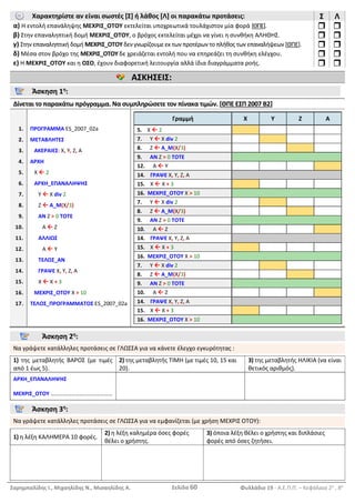 Σαρημπαλίδης Ι., Μιχαηλίδης Ν., Μισαηλίδης Α. Σελίδα 60 Φυλλάδιο 19 - Α.Ε.Π.Π. – Κεφάλαια 2ο
, 8ο
Χαρακτηρίστε αν είναι σωστές [Σ] ή λάθος [Λ] οι παρακάτω προτάσεις: Σ Λ
α) Η εντολή επανάληψης ΜΕΧΡΙΣ_ΟΤΟΥ εκτελείται υποχρεωτικά τουλάχιστον μία φορά [ΘΠΕ].  
β) Στην επαναληπτική δομή ΜΕΧΡΙΣ_ΟΤΟΥ, ο βρόχος εκτελείται μέχρι να γίνει η συνθήκη ΑΛΗΘΗΣ.  
γ) Στην επαναληπτική δομή ΜΕΧΡΙΣ_ΟΤΟΥ δεν γνωρίζουμε εκ των προτέρων το πλήθος των επαναλήψεων [ΘΠΕ].  
δ) Μέσα στον βρόχο της ΜΕΧΡΙΣ_ΟΤΟΥ δε χρειάζεται εντολή που να επηρεάζει τη συνθήκη ελέγχου.  
ε) Η ΜΕΧΡΙΣ_ΟΤΟΥ και η ΟΣΟ, έχουν διαφορετική λειτουργία αλλά ίδια διαγράμματα ροής.  
ΑΣΚΗΣΕΙΣ:
Άσκηση 1η
:
Δίνεται το παρακάτω πρόγραμμα. Να συμπληρώσετε τον πίνακα τιμών. [ΘΠΕ ΕΣΠ 2007 Β2]
1.
2.
3.
4.
5.
6.
7.
8.
9.
10.
11.
12.
13.
14.
15.
16.
17.
ΠΡΟΓΡΑΜΜΑ ES_2007_02a
ΜΕΤΑΒΛΗΤΕΣ
ΑΚΕΡΑΙΕΣ: Χ, Υ, Ζ, Α
ΑΡΧΗ
Χ  2
ΑΡΧΗ_ΕΠΑΝΑΛΗΨΗΣ
Υ  Χ div 2
Ζ  Α_Μ(Χ/3)
ΑΝ Ζ > 0 ΤΟΤΕ
Α  Ζ
ΑΛΛΙΩΣ
Α  Υ
ΤΕΛΟΣ_ΑΝ
ΓΡΑΨΕ Χ, Υ, Ζ, Α
Χ  Χ + 3
ΜΕΧΡΙΣ_ΟΤΟΥ Χ > 10
ΤΕΛΟΣ_ΠΡΟΓΡΑΜΜΑΤΟΣ ES_2007_02a
Γραμμή Χ Υ Ζ Α
5. Χ  2
7. Υ  Χ div 2
8. Ζ  Α_Μ(Χ/3)
9. ΑΝ Ζ > 0 ΤΟΤΕ
12. Α  Υ
14. ΓΡΑΨΕ Χ, Υ, Ζ, Α
15. Χ  Χ + 3
16. ΜΕΧΡΙΣ_ΟΤΟΥ Χ > 10
7. Υ  Χ div 2
8. Ζ  Α_Μ(Χ/3)
9. ΑΝ Ζ > 0 ΤΟΤΕ
10. Α  Ζ
14. ΓΡΑΨΕ Χ, Υ, Ζ, Α
15. Χ  Χ + 3
16. ΜΕΧΡΙΣ_ΟΤΟΥ Χ > 10
7. Υ  Χ div 2
8. Ζ  Α_Μ(Χ/3)
9. ΑΝ Ζ > 0 ΤΟΤΕ
10. Α  Ζ
14. ΓΡΑΨΕ Χ, Υ, Ζ, Α
15. Χ  Χ + 3
16. ΜΕΧΡΙΣ_ΟΤΟΥ Χ > 10
Άσκηση 2η
:
Να γράψετε κατάλληλες προτάσεις σε ΓΛΩΣΣΑ για να κάνετε έλεγχο εγκυρότητας :
1) της μεταβλητής ΒΑΡΟΣ (με τιμές
από 1 έως 5).
2) της μεταβλητής ΤΙΜΗ (με τιμές 10, 15 και
20).
3) της μεταβλητής ΗΛΙΚΙΑ (να είναι
θετικός αριθμός).
ΑΡΧΗ_ΕΠΑΝΑΛΗΨΗΣ
ΜΕΧΡΙΣ_ΟΤΟΥ ………………………………………
Άσκηση 3η
:
Να γράψετε κατάλληλες προτάσεις σε ΓΛΩΣΣΑ για να εμφανίζεται (με χρήση ΜΕΧΡΙΣ ΟΤΟΥ):
1) η λέξη ΚΑΛΗΜΕΡΑ 10 φορές.
2) η λέξη καλημέρα όσες φορές
θέλει ο χρήστης.
3) όποια λέξη θέλει ο χρήστης και διπλάσιες
φορές από όσες ζητήσει.
 