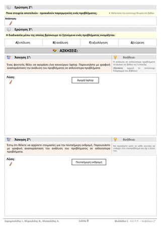 Σαρημπαλίδης Ι., Μιχαηλίδης Ν., Μισαηλίδης Α. Σελίδα 8 Φυλλάδιο 1 - Α.Ε.Π.Π. – Κεφάλαιο 1ο
Ερώτηση 2η
:
Ποια στοιχεία αποτελούν - προκαλούν παρερμηνείες ενός προβλήματος;  Μελετήστε την αντίστοιχη θεωρία στο βιβλίο.
Απάντηση:
Ερώτηση 3η
:
Η διαδικασία μέσω της οποίας βρίσκουμε το ζητούμενο ενός προβλήματος ονομάζεται:
Α) επίλυση Β) ανάλυση Γ) αξιολόγηση Δ) εύρεση
ΑΣΚΗΣΕΙΣ:
Άσκηση 1η
: Βοήθεια:
Ένας φοιτητής θέλει να αγοράσει ένα καινούργιο laptop. Παρουσιάστε με γραφική
αναπαράσταση την ανάλυση του προβλήματος σε απλούστερα προβλήματα.
Η ανάλυση σε απλούστερα προβλήματα
να φτάσει σε βάθος τα 2 επίπεδα.
(Εξετάστε αρχικά το αντίστοιχο
διάγραμμα του βιβλίου)
Λύση:
Άσκηση 2η
: Βοήθεια:
Έστω ότι θέλετε να αρχίσετε ετοιμασίες για την πενταήμερη εκδρομή. Παρουσιάστε
με γραφική αναπαράσταση την ανάλυση του προβλήματος σε απλούστερα
προβλήματα.
Να προσέχετε ώστε σε κάθε κουτάκι να
υπάρχει ένα υποπρόβλημα και όχι η λύση
του.
Λύση:
Πενταήμερη εκδρομή
Αγορά laptop
 