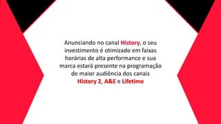Anunciando no canal History, o seu
investimento é otimizado em faixas
horárias de alta performance e sua
marca estará presente na programação
de maior audiência dos canais
History 2, A&E e Lifetime
 