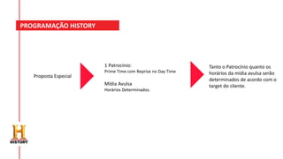 PROGRAMAÇÃO HISTORY
Proposta Especial
Tanto o Patrocínio quanto os
horários da mídia avulsa serão
determinados de acordo com o
target do cliente.
1 Patrocínio:
Prime Time com Reprise no Day Time
Mídia Avulsa
Horários Determinados.
 