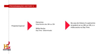 PROGRAMAÇÃO HISTORY 2
Proposta Especial
No caso do History 2 o patrocínio
só poderá ser as 18h ou 19h, e a
mídia avulsa no Day Time.
Patrocínio:
Faixa Horária das 18h ou 19h
Mídia Avulsa
Day Time - Determinado
 