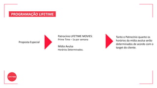 Proposta Especial
Tanto o Patrocínio quanto os
horários da mídia avulsa serão
determinados de acordo com o
target do cliente.
Patrocínio LIFETIME MOVIES:
Prime Time – 1x por semana
Mídia Avulsa
Horários Determinados.
PROGRAMAÇÃO LIFETIME
 