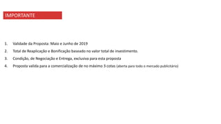 IMPORTANTE
1. Validade da Proposta: Maio e Junho de 2019
2. Total de Reaplicação e Bonificação baseado no valor total de investimento.
3. Condição, de Negociação e Entrega, exclusiva para esta proposta
4. Proposta valida para a comercialização de no máximo 3 cotas (aberta para todo o mercado publicitário)
 