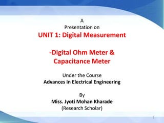 A
Presentation on
UNIT 1: Digital Measurement
-Digital Ohm Meter &
Capacitance Meter
Under the Course
Advances in Electrical Engineering
By
Miss. Jyoti Mohan Kharade
(Research Scholar)
1
 