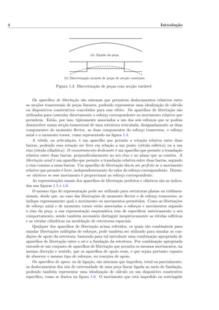4 Introdução
(a) Alçado da peça.
(b) Discretização através de peças de secção constante.
Figura 1.3: Discretização de peças com secção variável.
Os aparelhos de libertação são sistemas que permitem deslocamentos relativos entre
as secções transversais de peças lineares, podendo representar uma idealização de cálculo
ou dispositivos construtivos concebidos para esse efeito. Os aparelhos de libertação são
utilizados para controlar directamente o esforço correspondente ao movimento relativo que
permitem. Estão, por isso, tipicamente associados a um dos seis esforços que se podem
desenvolver numa secção transversal de uma estrutura reticulada, designadamente as duas
componentes do momento ﬂector, as duas componentes do esforço transverso, o esforço
axial e o momento torsor, como representado na ﬁgura 1.4.
A rótula, ou articulação, é um aparelho que permite a rotação relativa entre duas
barras, podendo essa rotação ser livre em relação a um ponto (rótula esférica) ou a um
eixo (rótula cilíndrica). O encastramento deslizante é um aparelho que permite a translação
relativa entre duas barras, perpendicularmente ao seu eixo e no plano que as contém. A
libertação axial é um aparelho que permite a translação relativa entre duas barras, segundo
o eixo comum a essas barras. Um aparelho de libertação diz-se ser perfeito se o movimento
relativo que permite é livre, independentemente do valor do esforço correspondente. Dizem-
-se elásticos se esse movimento é proporcional ao esforço correspondente.
As representações usuais dos aparelhos de libertação perfeitos e elásticos são as indica-
das nas ﬁguras 1.5 e 1.6.
O mesmo tipo de representação pode ser utilizado para estruturas planas ou tridimen-
sionais, desde que, no caso das libertações de momento ﬂector e de esforço transverso, se
indique expressamente qual o movimento ou movimentos permitidos. Como as libertações
de esforço axial e de momento torsor estão associadas a esforços e movimentos segundo
o eixo da peça, a sua representação esquemática tem de especiﬁcar univocamente o seu
comportamento, sendo também necessário distinguir inequivocamente as rótulas esféricas
e as rótulas cilíndricas na modelação de estruturas espaciais.
Qualquer dos aparelhos de libertação acima referidos, os quais são combináveis para
simular libertações múltiplas de esforços, pode também ser utilizado para simular as con-
dições de apoio da estrutura, bastando para tal introduzir uma combinação apropriada de
aparelhos de libertação entre o nó e a fundação da estrutura. Por combinação apropriada
entende-se um conjunto de aparelhos de libertação que permita os mesmos movimentos, na
mesma direcção e sentido, que os aparelhos de apoio reais, e que sejam portanto capazes
de absorver o mesmo tipo de esforços, ou reacções de apoio.
Os aparelhos de apoio, ou de ligação, são sistemas que impedem, total ou parcialmente,
os deslocamentos dos nós de extremidade de uma peça linear ligada ao meio de fundação,
podendo também representar uma idealização de cálculo ou um dispositivo construtivo
especíﬁco, como se ilustra na ﬁgura 1.6. O movimento que está impedido ou restringido
 