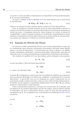 94 Método das Forças
em que v é o vector que deﬁne os deslocamentos correspondentes às forças indeterminadas,
p, na estrutura hiperestática.
Ao impor a condição (6.20) na deﬁnição (6.15) dos deslocamentos que se desenvolvem
na estrutura-base
BT
F B p + BT
(F B0 f + u) = v, (6.21)
obtém-se um sistema de tantas equações quanto o número de forças hiperestáticas.
Como as incógnitas do sistema resolvente (6.21) são forças generalizadas, internas ou
externas, este método de análise de estruturas hiperestáticas é correntemente designado por
método das forças. A designação alternativa, menos frequente, de método da equação de
compatibilidade, resulta da equação resolvente ser estabelecida compatibilizando os deslo-
camentos correspondentes às forças hiperestáticas que se podem instalar na estrutura-base,
com aqueles que realmente se veriﬁcam na estrutura hiperestática.
6.2 Equação do Método das Forças
No método de análise anteriormente descrito, uma estrutura hiperestática começa por
ser transformada numa estrutura estaticamente determinada, libertando tantas ligações
quanto o seu grau de hiperestatia. A estrutura-base que assim se obtém é, em seguida,
tornada estaticamente equivalente à estrutura hiperestática aplicando-lhe, para além da
solicitação real, f, as forças generalizadas p correspondentes às libertações introduzidas.
Nas condições de equilíbrio (6.5) que daí resultam, podem distinguir-se duas parcelas,
X = Xc + X0, (6.22)
em que uma deﬁne o efeito das forças hiperestáticas
Xc = B p, (6.23)
e a outra o da solicitação dada:
X0 = B0 f, (6.24)
A parcela X0 é designada por solução particular da condição de equilíbrio, por representar
uma das possíveis distribuições de esforços que equilibram o carregamento f na estrutura
hiperestática. A parcela Xc é por sua vez designada por solução complementar por ter
como função corrigir a solução particular, tendo em conta o efeito das forças hiperestáticas.
É também corrente designar as quantidades deﬁnidas pelos vectores X0 e Xc por esforços
isostáticos e hiperestáticos, respectivamente.
Como as propriedades geométricas e mecânicas da estrutura-base são conhecidas, pois
são idênticas às da estrutura hiperestática que lhe deu origem, torna-se possível exprimir
as deformações que nela se desenvolvem devido à acção de cada uma das parcelas do
carregamento, p e f. Se, na deﬁnição (6.9), se introduzirem as identiﬁcações (6.23) e (6.24),
encontra-se
u = uc + u0, (6.25)
em que
uc = F Xc,
ou
uc = F B p, (6.26)
 