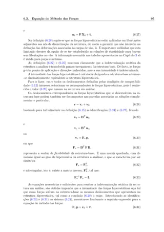 6.2. Equação do Método das Forças 95
e
u0 = F X0 + u, (6.27)
Na deﬁnição (6.26) supôs-se que as forças hiperestáticas estão aplicadas em libertações
adjacentes aos nós de discretização da estrutura, de modo a garantir que não intervêm na
deﬁnição das deformações associadas às cargas de vão, u. É importante sublinhar que esta
limitação decorre da opção de se ter estabelecido as relações de elasticidade para barras
sem libertações no vão. A informação resumida nas tabelas apresentadas no Capítulo 3 só
é válida para peças contínuas.
As deﬁnições (6.22) e (6.25) mostram claramente que a indeterminação estática da
estrutura a analisar é transferida para o carregamento da estrutura-base. De facto, as forças
p têm ponto de aplicação e direcção conhecidos, mas a sua intensidade é indeterminada.
A intensidade das forças hiperestáticas é calculada obrigando a estrutura-base a tornar-
-se cinematicamente equivalente à estrutura hiperestática.
Para o fazer, entre todos os deslocamentos deﬁnidos pelas condições de compatibili-
dade (6.12) interessa seleccionar os correspondentes às forças hiperestáticas, pois é conhe-
cido o valor (6.20) que tomam na estrutura em análise.
Os deslocamentos correspondentes às forças hiperestáticas que se desenvolvem na es-
trutura-base podem também ser decompostos nas parcelas associadas as soluções comple-
mentar e particular,
v = vc + v0, (6.28)
bastando para tal introduzir na deﬁnição (6.15) as identiﬁcações (6.24) e (6.27), ﬁcando
v0 = BT
u0, (6.29)
e
vc = BT
uc,
ou
vc = F∗ p, (6.30)
em que
F∗ = BT
F B, (6.31)
representa a matriz de ﬂexibilidade da estrutura-base. É uma matriz quadrada, com di-
mensão igual ao grau de hiperestatia da estrutura a analisar, e que se caracteriza por ser
simétrica
F∗ = FT
∗ , (6.32)
e não-singular, isto é, existe a matriz inversa, FT
∗ , tal que:
F−1
∗ F∗ = I. (6.33)
As equações necessárias e suﬁcientes para resolver a indeterminação estática da estru-
tura em análise, são obtidas impondo que a intensidade das forças hiperestáticas seja tal
que essas forças sofram na estrutura-base os mesmos deslocamentos que apresentam na
estrutura hiperestática, tal como a condição (6.20) o exige. Introduzindo as identiﬁca-
ções (6.29) e (6.31) no sistema (6.21), encontra-se ﬁnalmente a seguinte expressão para a
equação do método das forças:
F∗ p + v0 = v. (6.34)
 