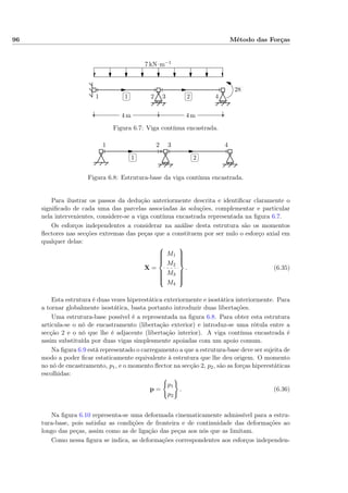 96 Método das Forças
✄
✂
 
✁1
✄
✂
 
✁2
7 kN·m−1
28 kN
4 m4 m
1 2 3 4
Figura 6.7: Viga contínua encastrada.
✄
✂
 
✁1
✄
✂
 
✁2
1 2 3 4
Figura 6.8: Estrutura-base da viga contínua encastrada.
Para ilustrar os passos da dedução anteriormente descrita e identiﬁcar claramente o
signiﬁcado de cada uma das parcelas associadas às soluções, complementar e particular
nela intervenientes, considere-se a viga contínua encastrada representada na ﬁgura 6.7.
Os esforços independentes a considerar na análise desta estrutura são os momentos
ﬂectores nas secções extremas das peças que a constituem por ser nulo o esforço axial em
qualquer delas:
X =



M1
M2
M3
M4



. (6.35)
Esta estrutura é duas vezes hiperestática exteriormente e isostática interiormente. Para
a tornar globalmente isostática, basta portanto introduzir duas libertações.
Uma estrutura-base possível é a representada na ﬁgura 6.8. Para obter esta estrutura
articula-se o nó de encastramento (libertação exterior) e introduz-se uma rótula entre a
secção 2 e o nó que lhe é adjacente (libertação interior). A viga contínua encastrada é
assim substituída por duas vigas simplesmente apoiadas com um apoio comum.
Na ﬁgura 6.9 está representado o carregamento a que a estrutura-base deve ser sujeita de
modo a poder ﬁcar estaticamente equivalente à estrutura que lhe deu origem. O momento
no nó de encastramento, p1, e o momento ﬂector na secção 2, p2, são as forças hiperestáticas
escolhidas:
p =
p1
p2
. (6.36)
Na ﬁgura 6.10 representa-se uma deformada cinematicamente admissível para a estru-
tura-base, pois satisfaz as condições de fronteira e de continuidade das deformações ao
longo das peças, assim como as de ligação das peças aos nós que as limitam.
Como nessa ﬁgura se indica, as deformações correspondentes aos esforços independen-
 