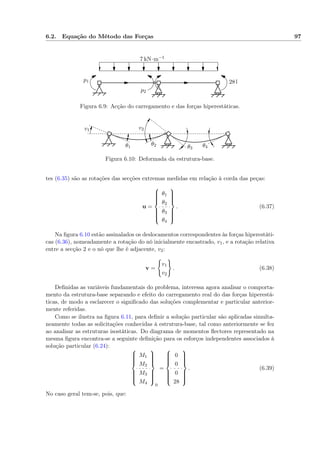 6.2. Equação do Método das Forças 97
7 kN·m−1
28 kNp1
p2
Figura 6.9: Acção do carregamento e das forças hiperestáticas.
v1 v2
θ1
θ2 θ3 θ4
Figura 6.10: Deformada da estrutura-base.
tes (6.35) são as rotações das secções extremas medidas em relação à corda das peças:
u =



θ1
θ2
θ3
θ4



. (6.37)
Na ﬁgura 6.10 estão assinalados os deslocamentos correspondentes às forças hiperestáti-
cas (6.36), nomeadamente a rotação do nó inicialmente encastrado, v1, e a rotação relativa
entre a secção 2 e o nó que lhe é adjacente, v2:
v =
v1
v2
. (6.38)
Deﬁnidas as variáveis fundamentais do problema, interessa agora analisar o comporta-
mento da estrutura-base separando e efeito do carregamento real do das forças hiperestá-
ticas, de modo a esclarecer o signiﬁcado das soluções complementar e particular anterior-
mente referidas.
Como se ilustra na ﬁgura 6.11, para deﬁnir a solução particular são aplicadas simulta-
neamente todas as solicitações conhecidas à estrutura-base, tal como anteriormente se fez
ao analisar as estruturas isostáticas. Do diagrama de momentos ﬂectores representado na
mesma ﬁgura encontra-se a seguinte deﬁnição para os esforços independentes associados à
solução particular (6.24):



M1
M2
M3
M4



0
=



0
0
0
28



. (6.39)
No caso geral tem-se, pois, que:
 