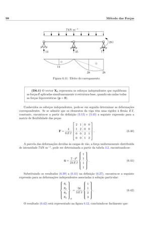 98 Método das Forças
7 kN·m−1
28 kN
14
14 35 7
2828
⊕
⊕
Figura 6.11: Efeito do carregamento.
(D6.1) O vector X0 representa os esforços independentes que equilibram
as forças f aplicadas simultaneamente à estrutura-base, quando são nulas todas
as forças hiperestáticas (p = 0).
Conhecidos os esforços independentes, pode-se em seguida determinar as deformações
correspondentes. Se se admitir que os elementos da viga têm uma rigidez à ﬂexão E I,
constante, encontra-se a partir da deﬁnição (3.13) e (3.43) a seguinte expressão para a
matriz de ﬂexibilidade das peças:
F =
4
6 E I






2 1 0 0
1 2 0 0
0 0 2 1
0 0 1 2






. (6.40)
A parcela das deformações devidas às cargas de vão, a força uniformemente distribuída
de intensidade 7 kN·m−1, pode ser determinada a partir da tabela 3.2, encontrando-se:
u =
7 · 43
24 E I



1
1
1
1



. (6.41)
Substituindo os resultados (6.39) a (6.41) na deﬁnição (6.27), encontra-se a seguinte
expressão para as deformações independentes associadas à solução particular:



θ1
θ2
θ3
θ4



0
=
56
3 E I



1
1
2
3



. (6.42)
O resultado (6.42) está representado na ﬁgura 6.12, concluindo-se facilmente que:
 