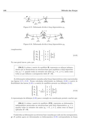 100 Método das Forças
8
6 E I
4
6 E I
= 1
1 2 3 4
Figura 6.15: Deformada devida à força hiperestática p1.
8
6 E I
8
6 E I
4
6 E I
4
6 E I
p2 = 1
1 2 3 4
Figura 6.16: Deformada devida à força hiperestática p2.
complementar: 


M1
M2
M3
M4



c
=






1 0
0 1
0 1
0 0






p1
p2
. (6.43)
No caso geral tem-se, pois, que:
(D6.3) A coluna i matriz de equilíbrio B, representa os esforços indepen-
dentes que se desenvolvem na estrutura-base para equilibrar a força hiperestá-
tica, pi = 1, quando todas as restantes são nulas (pj = 0, j = i), assim como
todas as que deﬁnem o carregamento dado (f = 0).
As deformações independentes causadas pelas forças hiperestáticas estão representadas
nas ﬁguras 6.15 e 6.16. Foram calculadas substituindo na deﬁnição (6.26) a matriz de
ﬂexibilidade das barras (6.40) e a matriz de equilíbrio presente na deﬁnição (6.43):



θ1
θ2
θ3
θ4



c
=
4
6 E I






2 1
1 2
0 2
0 1






p1
p2
. (6.44)
A representação da deﬁnição (6.26) para o exemplo em consideração permite concluir que:
(D6.4) A coluna i matriz de equilíbrio (F B), representa as deformações
independentes provocadas na estrutura-base pela força hiperestática, pi = 1,
quando todas as restantes são nulas (pj = 0, j = i), assim como as forças
aplicadas (f = 0).
Conhecidas as deformações na estrutura-base causadas por cada um dos carregamentos,
p e f, podem agora ser determinados os deslocamentos (6.38) correspondentes às forças
 
