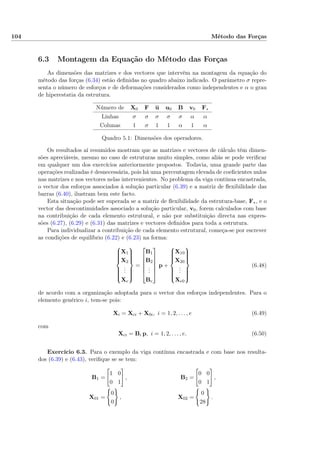 104 Método das Forças
6.3 Montagem da Equação do Método das Forças
As dimensões das matrizes e dos vectores que intervêm na montagem da equação do
método das forças (6.34) estão deﬁnidas no quadro abaixo indicado. O parâmetro σ repre-
senta o número de esforços e de deformações considerados como independentes e α o grau
de hiperestatia da estrutura.
Número de X0 F u u0 B v0 F∗
Linhas σ σ σ σ σ α α
Colunas 1 σ 1 1 α 1 α
Quadro 5.1: Dimensões dos operadores.
Os resultados aí resumidos mostram que as matrizes e vectores de cálculo têm dimen-
sões apreciáveis, mesmo no caso de estruturas muito simples, como aliás se pode veriﬁcar
em qualquer um dos exercícios anteriormente propostos. Todavia, uma grande parte das
operações realizadas é desnecessária, pois há uma percentagem elevada de coeﬁcientes nulos
nas matrizes e nos vectores nelas intervenientes. No problema da viga contínua encastrada,
o vector dos esforços associados à solução particular (6.39) e a matriz de ﬂexibilidade das
barras (6.40), ilustram bem este facto.
Esta situação pode ser superada se a matriz de ﬂexibilidade da estrutura-base, F∗, e o
vector das descontinuidades associado a solução particular, v0, forem calculados com base
na contribuição de cada elemento estrutural, e não por substituição directa nas expres-
sões (6.27), (6.29) e (6.31) das matrizes e vectores deﬁnidos para toda a estrutura.
Para individualizar a contribuição de cada elemento estrutural, começa-se por escrever
as condições de equilíbrio (6.22) e (6.23) na forma:



X1
X2
...
Xe



=






B1
B2
...
Be






p +



X10
X20
...
Xe0



(6.48)
de acordo com a organização adoptada para o vector dos esforços independentes. Para o
elemento genérico i, tem-se pois:
Xi = Xci + X0i, i = 1, 2, . . . , e (6.49)
com
Xci = Bi p, i = 1, 2, . . . , e. (6.50)
Exercício 6.3. Para o exemplo da viga contínua encastrada e com base nos resulta-
dos (6.39) e (6.43), veriﬁque se se tem:
B1 =
1 0
0 1
, B2 =
0 0
0 1
,
X01 =
0
0
, X02 =
0
28
.
 