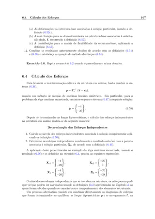 6.4. Cálculo dos Esforços 107
(a) As deformações na estrutura-base associadas à solução particular, usando a de-
ﬁnição (6.52c);
(b) A contribuição para as descontinuidades na estrutura-base associadas à solicita-
ção dada, f, recorrendo à deﬁnição (6.57);
(c) A contribuição para a matriz de ﬂexibilidade da estrutura-base, aplicando a
deﬁnição (6.55).
12. Combine os resultados anteriormente obtidos de acordo com as deﬁnições (6.54)
e (6.56) e estabeleça a equação do método das forças (6.34).
Exercício 6.6. Repita o exercício 6.2 usando o procedimento acima descrito.
6.4 Cálculo dos Esforços
Para levantar a indeterminação estática da estrutura em análise, basta resolver o sis-
tema (6.34),
p = F−1
∗ (v − v0) ,
usando um método de solução de sistemas lineares simétricos. Em particular, para o
problema da viga contínua encastrada, encontra-se para o sistema (6.47) a seguinte solução:
p =
−4
−20
. (6.58)
Depois de determinadas as forças hiperestáticas, o cálculo dos esforços independentes
na estrutura em análise realiza-se da seguinte maneira:
Determinação dos Esforços Independentes
1. Calcule a parcela dos esforços independentes associada à solução complementar apli-
cando a deﬁnição (6.50);
2. Determine os esforços independentes combinando o resultado anterior com a parcela
associada à solução particular, X0, de acordo com a deﬁnição (6.49).
A aplicação deste procedimento ao exemplo da viga contínua encastrada, usando o
resultado (6.58) e os deﬁnidos no exercício 6.3, produz as seguintes expressões:
Xc1 =
−4
−20
, Xc2 =
−20
0
,
X1 =
−4
−20
, X2 =
−20
+28
.
Conhecidos os esforços independentes que se instalam na estrutura, os esforços em qual-
quer secção podem ser calculados usando as deﬁnições (3.3) apresentadas no Capítulo 3, as
quais foram obtidas quando se caracterizou o comportamento dos elementos estruturais.
Um processo alternativo consiste em combinar directamente os diagramas de esforços
que foram determinados ao equilibrar as forças hiperestáticas p e o carregamento f, na
 