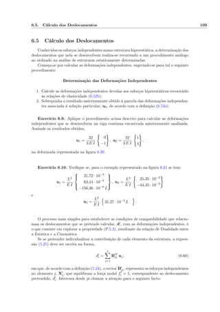 6.5. Cálculo dos Deslocamentos 109
6.5 Cálculo dos Deslocamentos
Conhecidos os esforços independentes numa estrutura hiperestática, a determinação dos
deslocamentos que nela se desenvolvem realiza-se recorrendo a um procedimento análogo
ao utilizado na análise de estruturas estaticamente determinadas.
Começa-se por calcular as deformações independentes, sugerindo-se para tal o seguinte
procedimento:
Determinação das Deformações Independentes
1. Calcule as deformações independentes devidas aos esforços hiperestáticos recorrendo
às relações de elasticidade (6.52b);
2. Sobreponha o resultado anteriormente obtido à parcela das deformações independen-
tes associada à solução particular, u0, de acordo com a deﬁnição (6.52a).
Exercício 6.9. Aplique o procedimento acima descrito para calcular as deformações
independentes que se desenvolvem na viga continua encastrada anteriormente analisada.
Assinale os resultados obtidos,
u1 =
32
3 E I
0
−1
, u2 =
32
3 E I
1
4
,
na deformada representada na ﬁgura 6.20.
Exercício 6.10. Veriﬁque se, para o exemplo representado na ﬁgura 6.21 se tem:
u1 =
L2
E I



31,72 · 10−3
63,44 · 10−3
−156,36 · 10−6
L



, u2 =
L2
E I
25,35 · 10−3
−44,45 · 10−3
e
u3 =
L2
E I
31,27 · 10−3
L .
O processo mais simples para estabelecer as condições de compatibilidade que relacio-
nam os deslocamentos que se pretende calcular, d , com as deformações independentes, é
o que consiste em explorar a propriedade (P.5.3), resultante da relação de Dualidade entre
a Estática e a Cinemática.
Se se pretender individualizar a contribuição de cada elemento da estrutura, a expres-
são (5.25) deve ser escrita na forma,
di =
e
j=1
B T
ji uj, (6.60)
em que, de acordo com a deﬁnição (5.24), o vector Bji, representa os esforços independentes
no elemento j, Xj, que equilibram a força nodal fi = 1, correspondente ao deslocamento
pretendido, di. Interessa desde já chamar a atenção para o seguinte facto:
 