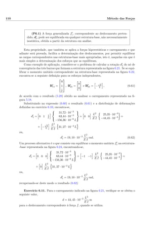 110 Método das Forças
(P6.1) A força generalizada fi, correspondente ao deslocamento preten-
dido, di, pode ser equilibrada em qualquer estrutura-base, não necessariamente
isostática, obtida a partir da estrutura em análise.
Esta propriedade, que também se aplica a forças hiperestáticas e carregamento e que
adiante será provada, facilita a determinação dos deslocamentos, por permitir equilibrar
as cargas correspondentes nas estruturas-base mais apropriadas, isto é, naquelas em que é
mais simples a determinação dos esforços que as equilibram.
Como exemplo de aplicação, considere-se o problema de calcular a rotação d1 do nó de
convergência das três barras que formam a estrutura representada na ﬁgura 6.21. Se se equi-
librar o momento unitário correspondente na estrutura-base representada na ﬁgura 6.22,
encontra-se a seguinte deﬁnição para os esforços independentes,
B11 =



0
1
1
L


 , B21 =
0
0
e B31 = −
√
2
L
, (6.61)
de acordo com o resultado (5.28) obtido ao analisar o carregamento representado na ﬁ-
gura 5.18.
Substituindo na expressão (6.60) o resultado (6.61) e a distribuição de deformações
deﬁnidas no exercício 6.10, encontra-se,
d1 = 0 1 1
L



31,72 · 10−3
63,44 · 10−3
−156,36 · 10−6
L



+ 0 0
L2
E I
25,35 · 10−3
−44,45 · 10−3 +
+ −
√
2
L
L2
E I
31, 27 · 10−3 L
ou,
d1 = 19, 10 · 10−3 L2
E I
rad. (6.62)
Um processo alternativo é o que consiste em equilibrar o momento unitário f1 na estrutura-
-base representada na ﬁgura 6.24, encontrando-se,
d1 = 0 0 0



31,72 · 10−3
63,44 · 10−3
−156,36 · 10−6
L



+ −1 −1
L2
E I
25,35 · 10−3
−44,45 · 10−3 +
+ 0
L2
E I
31, 27 · 10−3 L
ou,
d1 = 19, 10 · 10−3 L2
E I
rad,
recuperando-se deste modo o resultado (6.62)
Exercício 6.11. Para o carregamento indicado na ﬁgura 6.21, veriﬁque se se obtém o
seguinte valor,
d = 44, 45 · 10−3 L3
E I
m
para o deslocamento correspondente à força f, quando se utiliza:
 