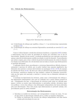 6.5. Cálculo dos Deslocamentos 111
f′ = 1
Figura 6.24: Estrutura-base alternativa.
(a) A distribuição de esforços que equilibra a força f = 1 na estrutura-base representada
na ﬁgura 6.22;
(b) A distribuição de esforços na estrutura hiperestática encontrada no exercício 6.8, com
f = 1.
Como se referiu durante o estudo das estruturas isostáticas, a expressão (6.60) só deﬁne
o deslocamento total do centro de gravidade de secções que coincidam com os nós de
discretização. Quando tal não sucede, o resultado produzido por essa expressão caracteriza
apenas a parcela do deslocamento medido em relação à corda do elemento. O procedimento
que então se seguiu, para evitar o cálculo da parcela do deslocamento da corda do elemento
em relação à sua deformada, foi o de introduzir nós em todas as secções cujos deslocamentos
se pretende determinar.
A aplicação directa deste procedimento a estruturas hiperestáticas diﬁculta desneces-
sariamente o processo de cálculo, por se poder traduzir num aumento signiﬁcativo das
dimensões das matrizes e vectores intervenientes na montagem (6.54) e (6.56) da equação
do método das forças (6.34). De facto por cada nó adicional introduzido na discretização
da estrutura, aumenta-se também em uma unidade o número de elementos estruturais,
cada um dos quais está associado a matrizes e vectores com as dimensões indicadas no
quadro 5.2.
A resolução da hiperestatia da estrutura, assim como a determinação dos esforços e
das deformações independentes, deve pois ser realizada com o menor número possível de
nós. Ultrapassada esta fase, a discretização da estrutura pode então ser alterada para
passar a incluir as secções cujos deslocamentos se pretendem calcular, devendo-se para
tal modiﬁcar o vector dos esforços e das deformações independentes das barras afectadas
pela nova discretização. Para cada secção cujos deslocamentos se pretende calcular, este
procedimento pode ser assim resumido:
Determinação dos Deslocamentos
1. Introduza no modelo da estrutura o nó correspondente à secção em causa. Se esse
nó não existir na discretização utilizada até aí, realize as seguintes adaptações:
(a) Deﬁna os coeﬁcientes dos vectores dos esforços independentes nas duas barras
criadas pela introdução do novo nó;
 