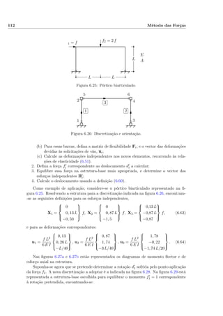 112 Método das Forças
L
LL
f1 = f f2 = 2 f
E,
A
Figura 6.25: Pórtico biarticulado.
✄
✂
 
✁1
✄
✂
 
✁2
✄
✂
 
✁3
1
2
3
4
5 6
Figura 6.26: Discretização e orientação.
(b) Para essas barras, deﬁna a matriz de ﬂexibilidade Fi, e o vector das deformações
devidas às solicitações de vão, ui;
(c) Calcule as deformações independentes nos novos elementos, recorrendo às rela-
ções de elasticidade (6.51).
2. Deﬁna a força fi correspondente ao deslocamento di a calcular;
3. Equilibre essa força na estrutura-base mais apropriada, e determine o vector dos
esforços independentes Bi;
4. Calcule o deslocamento usando a deﬁnição (6.60).
Como exemplo de aplicação, considere-se o pórtico biarticulado representado na ﬁ-
gura 6.25. Resolvendo a estrutura para a discretização indicada na ﬁgura 6.26, encontram-
-se as seguintes deﬁnições para os esforços independentes,
X1 =



0
0, 13 L
−0, 50



f, X2 =



0
0, 87 L
−1, 5



f, X3 =



0,13 L
−0,87 L
−0,87



f, (6.63)
e para as deformações correspondentes:
u1 =
f L2
6 E I



0, 13
0, 26 L
−L/40



, u2 =
f L2
6 E I



0, 87
1, 74
−3 L/40



, u3 =
f L2
6 E I



1, 78
−0, 22
−1, 74 L/20



. (6.64)
Nas ﬁguras 6.27a e 6.27b estão representados os diagramas de momento ﬂector e de
esforço axial na estrutura.
Suponha-se agora que se pretende determinar a rotação d1 sofrida pelo ponto aplicação
da força f2. A nova discretização a adoptar é a indicada na ﬁgura 6.28. Na ﬁgura 6.29 está
representada a estrutura-base escolhida para equilibrar o momento f1 = 1 correspondente
à rotação pretendida, encontrando-se:
 