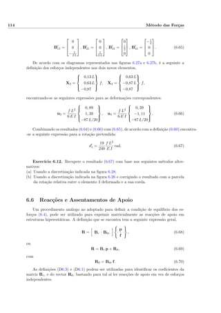 114 Método das Forças
B11 =



0
0
− 1
2 L


 , B21 =



0
0
1
2 L


 , B31 =



0
1
2
0


 , B41 =



−1
2
0
0


 . (6.65)
De acordo com os diagramas representados nas ﬁguras 6.27a e 6.27b, é a seguinte a
deﬁnição dos esforços independentes nos dois novos elementos,
X3 =



0,13 L
0,63 L
−0,87



f, X4 =



0,63 L
−0,87 L
−0,87



f,
encontrando-se as seguintes expressões para as deformações correspondentes:
u3 =
f L2
6 E I



0, 89
1, 39
−87 L/20



, u4 =
f L2
6 E I



0, 39
−1, 11
−87 L/20



. (6.66)
Combinando os resultados (6.64) e (6.66) com (6.65), de acordo com a deﬁnição (6.60),encontra-
-se a seguinte expressão para a rotação pretendida:
d1 =
19
240
f L2
E I
rad. (6.67)
Exercício 6.12. Recupere o resultado (6.67) com base nos seguintes métodos alter-
nativos:
(a) Usando a discretização indicada na ﬁgura 6.28;
(b) Usando a discretização indicada na ﬁgura 6.26 e corrigindo o resultado com a parcela
da rotação relativa entre o elemento 3 deformado e a sua corda.
6.6 Reacções e Assentamentos de Apoio
Um procedimento análogo ao adoptado para deﬁnir a condição de equilíbrio dos es-
forços (6.4), pode ser utilizado para exprimir matricialmente as reacções de apoio em
estruturas hiperestáticas. A deﬁnição que se encontra tem a seguinte expressão geral,
R = Br B0r
p
f
, (6.68)
ou
R = Br p + R0, (6.69)
com
R0 = B0r f. (6.70)
As deﬁnições (D6.3) e (D6.1) podem ser utilizadas para identiﬁcar os coeﬁcientes da
matriz Br, e do vector R0, bastando para tal aí ler reacções de apoio em vez de esforços
independentes.
 
