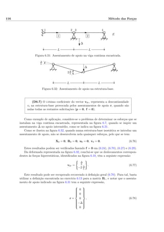 116 Método das Forças
✄
✂
 
✁1
✄
✂
 
✁2
LL
1 2 3 4
∆
E I
Figura 6.31: Assentamento de apoio na viga contínua encastrada.
∆
∆
L
2∆
L
LL
Figura 6.32: Assentamento de apoio na estrutura-base.
(D6.7) O i-ésimo coeﬁciente do vector v0r, representa a descontinuidade
vi na estrutura-base provocada pelos assentamentos de apoio r, quando são
nulas todas as restantes solicitações (p = 0, f = 0).
Como exemplo de aplicação, considere-se o problema de determinar os esforços que se
instalam na viga contínua encastrada, representada na ﬁgura 6.7, quando se impõe um
assentamento ∆ no apoio intermédio, como se indica na ﬁgura 6.31.
Como se ilustra na ﬁgura 6.32, quando numa estrutura-base isostática se introduz um
assentamento de apoio, não se desenvolvem nela quaisquer esforços, pelo que se tem:
X0 = 0, R0 = 0, u0 = 0, v0 = 0. (6.76)
Estes resultados podem ser veriﬁcados fazendo f = 0 em (6.24), (6.70), (6.27) e (6.29).
Da deformada representada na ﬁgura 6.32, conclui-se que os deslocamentos correspon-
dentes às forças hiperestáticas, identiﬁcados na ﬁgura 6.10, têm a seguinte expressão:
v0r =
∆
L
−2 ∆
L
. (6.77)
Este resultado pode ser recuperado recorrendo à deﬁnição geral (6.70). Para tal, basta
utilizar a deﬁnição encontrada no exercício 6.13 para a matriz Br, e notar que o assenta-
mento de apoio indicado na ﬁgura 6.31 tem a seguinte expressão,
r =



0
0
0
−∆
0



, (6.78)
 
