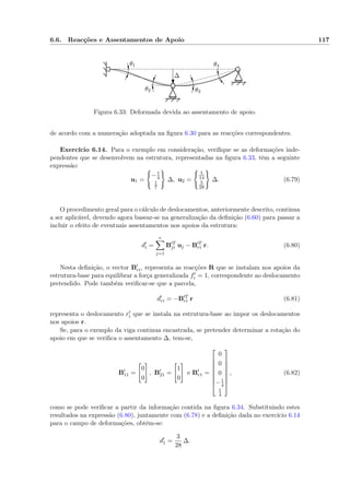 6.6. Reacções e Assentamentos de Apoio 117
∆
θ1
θ2 θ3
θ4
Figura 6.33: Deformada devida ao assentamento de apoio.
de acordo com a numeração adoptada na ﬁgura 6.30 para as reacções correspondentes.
Exercício 6.14. Para o exemplo em consideração, veriﬁque se as deformações inde-
pendentes que se desenvolvem na estrutura, representadas na ﬁgura 6.33, têm a seguinte
expressão:
u1 =
−1
4
1
7
∆, u2 =
5
14
5
28
∆. (6.79)
O procedimento geral para o cálculo de deslocamentos, anteriormente descrito, continua
a ser aplicável, devendo agora basear-se na generalização da deﬁnição (6.60) para passar a
incluir o efeito de eventuais assentamentos nos apoios da estrutura:
di =
e
j=1
B T
ji uj − B T
ri r. (6.80)
Nesta deﬁnição, o vector Bri, representa as reacções R que se instalam nos apoios da
estrutura-base para equilibrar a força generalizada fi = 1, correspondente ao deslocamento
pretendido. Pode também veriﬁcar-se que a parcela,
dri = −B T
ri r (6.81)
representa o deslocamento ri que se instala na estrutura-base ao impor os deslocamentos
nos apoios r.
Se, para o exemplo da viga continua encastrada, se pretender determinar a rotação do
apoio em que se veriﬁca o assentamento ∆, tem-se,
B11 =
0
0
, B21 =
1
0
e Br1 =








0
0
0
−1
4
1
4








, (6.82)
como se pode veriﬁcar a partir da informação contida na ﬁgura 6.34. Substituindo estes
resultados na expressão (6.80), juntamente com (6.78) e a deﬁnição dada no exercício 6.14
para o campo de deformações, obtém-se:
d1 =
3
28
∆.
 