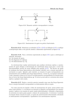 118 Método das Forças
1
4
1
4
f′ = 1
Figura 6.34: Momento unitário correspondente à rotação.
L
LL
E,
A L
d′
1
d′
2
∆ =
Figura 6.35: Assentamento de apoio em pórtico biarticulado.
Exercício 6.15. Substituia os resultados (6.78) e (6.82) na deﬁnição (6.81) e veriﬁque
a interpretação dada a esta parcela usando a deformada representada na ﬁgura 6.32.
Exercício 6.16. Para a estrutura representada na ﬁgura 6.35 e para a solicitação aí
indicada, determine:
(a) As reacções de apoio;
(b) Os diagramas de esforços;
(c) Os deslocamentos d1 e d2.
As estruturas-base usadas anteriormente para analisar estruturas sujeitas a assenta-
mentos de apoio obrigam à determinação da contribuição dessa acção para o vector das
descontinuidades através do termo deﬁnido pela equação (6.75). Tal decorre da opção
de nenhuma das forças hiperestáticas seleccionadas coincidir com a reacção associada ao
movimento no apoio. Quando, pelo contrário, as reacções de apoio correspondentes aos
assentamentos são escolhidas para forças hiperestáticas, o termo v0r na equação resolvente
é nulo, passando a listar-se no vector v os deslocamentos correspondentes às reacções lista-
das no vector das forças hiperestáticas, p. O vector v0 será nulo se a estrutura não estiver
sujeita a qualquer outra acção.
Exercício 6.17. Repita o exercício anterior tomando como uma das forças hiperestá-
ticas a reacção horizontal correspondente ao deslocamento delta no apoio.
Um outro processo de simular o efeito de assentamentos de apoio, menos prático mas
talvez mais intuitivo, é o de libertar na estrutura as ligações correspondentes aos assenta-
mentos e aplicar aí as reacções de apoio (ainda indeterminadas), reduzindo a hiperestatia
da estrutura em tantos graus quanto o número de assentamentos. A estrutura é resolvida
em função dessas reacções de apoio, as quais são posteriormente determinadas calculando
os deslocamentos correspondentes e igualando-os aos assentamentos impostos.
 