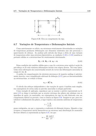 6.7. Variações de Temperatura e Deformações Iniciais 119
L
2 L
✄
✂
 
✁1
✄
✂
 
✁2
✄
✂
 
✁3
∆
Figura 6.36: Erro no comprimento da viga.
6.7 Variações de Temperatura e Deformações Iniciais
Como anteriormente se referiu, em estruturas estaticamente determinadas as variações
de temperatura produzem deformações nos elementos resistentes mas não provocam o
aparecimento de esforços. Ao analisar pelo método das forças o efeito de uma variação
de temperatura sobre uma estrutura hiperestática, as condições (5.38) e (5.39) mantêm-se
portanto válidas se a estrutura-base for estaticamente determinada:
X0 = 0, R0 = 0, u0 = u. (6.83)
Estas condições são também válidas para o caso de a estrutura estar sujeita à acção do
pré-esforço ou de nela existirem deformações iniciais com origem diversa. Tal como antes,
todas estas solicitações são caracterizadas através do vector das deformações associadas às
cargas de vão, u.
A análise do comportamento da estrutura processa-se de maneira análoga à anterior-
mente descrita, com a simpliﬁcação adicional da deﬁnição (6.57) para as descontinuidades
na estrutura-base, se reduzir à forma:
vi0 = BT
i ui. (6.84)
O cálculo dos esforços independentes e das reacções de apoio é também mais simples,
em consequência de serem nulas as parcelas associadas à solução particular.
Como exemplo de aplicação, suponha-se que ao montar o pórtico representado na ﬁ-
gura 6.35 se chega à conclusão que as secções extremas dos pilares não alinham com os
aparelhos de apoio, já construídos, em consequência da viga ter sido fabricada com um
comprimento inferior ao previsto, como se ilustra na ﬁgura 6.36. Imagine-se que, para res-
tabelecer o alinhamento dos pilares, a viga é sujeita a um aumento uniforme de temperatura
de
t =
1
2
∆
α L
graus centígrados, em que α representa o coeﬁciente de dilatação térmica. Quando a viga
recupera a temperatura inicial desenvolve-se na estrutura uma distribuição de momentos
ﬂectores idêntica à representada na ﬁgura 6.37, em que:
m =
60
161
∆ E I
L2
.
 