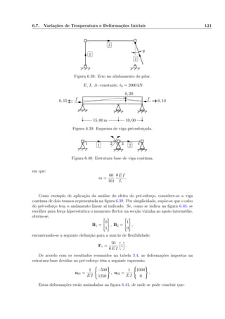 6.7. Variações de Temperatura e Deformações Iniciais 121
✄
✂
 
✁1 ✄
✂
 
✁2
✄
✂
 
✁3
θ
Figura 6.38: Erro no alinhamento do pilar.
15, 00 m 10, 00
0, 15
0, 20
0, 10f f
E, I, A=constante, t0 = 2000 kN
Figura 6.39: Esquema de viga pré-esforçada.
✄
✂
 
✁1
✄
✂
 
✁21 2 3 4
p
Figura 6.40: Estrutura base de viga contínua.
em que:
m =
60
161
θ E I
L
.
Como exemplo de aplicação da análise do efeito do pré-esforço, considere-se a viga
contínua de dois tramos representada na ﬁgura 6.39. Por simplicidade, supõe-se que o cabo
do pré-esforço tem o andamento linear aí indicado. Se, como se indica na ﬁgura 6.40, se
escolher para força hiperestática o momento ﬂector na secção vizinha ao apoio intermédio,
obtém-se,
B1 =
0
1
, B2 =
1
0
,
encontrando-se a seguinte deﬁnição para a matriz de ﬂexibilidade:
F∗ =
50
6 E I
1 .
De acordo com os resultados resumidos na tabela 3.4, as deformações impostas na
estrutura-base devidas ao pré-esforço têm a seguinte expressão:
u01 =
1
E I
−500
1250
, u02 =
1
E I
1000
0
.
Estas deformações estão assinaladas na ﬁgura 6.41, de onde se pode concluir que:
 