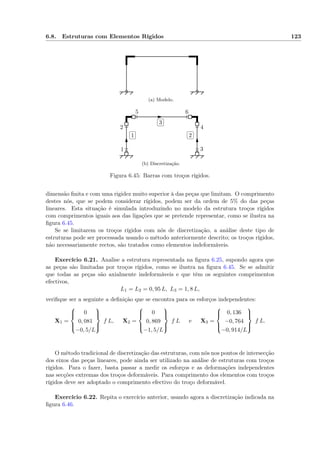 6.8. Estruturas com Elementos Rígidos 123
(a) Modelo.
✄
✂
 
✁1
✄
✂
 
✁2
✄
✂
 
✁3
1
2
3
4
5 6
(b) Discretização.
Figura 6.45: Barras com troços rígidos.
dimensão ﬁnita e com uma rigidez muito superior à das peças que limitam. O comprimento
destes nós, que se podem considerar rígidos, podem ser da ordem de 5% do das peças
lineares. Esta situação é simulada introduzindo no modelo da estrutura troços rígidos
com comprimentos iguais aos das ligações que se pretende representar, como se ilustra na
ﬁgura 6.45.
Se se limitarem os troços rígidos com nós de discretização, a análise deste tipo de
estruturas pode ser processada usando o método anteriormente descrito; os troços rígidos,
não necessariamente rectos, são tratados como elementos indeformáveis.
Exercício 6.21. Analise a estrutura representada na ﬁgura 6.25, supondo agora que
as peças são limitadas por troços rígidos, como se ilustra na ﬁgura 6.45. Se se admitir
que todas as peças são axialmente indeformáveis e que têm os seguintes comprimentos
efectivos,
L1 = L2 = 0, 95 L, L3 = 1, 8 L,
veriﬁque ser a seguinte a deﬁnição que se encontra para os esforços independentes:
X1 =



0
0, 081
−0, 5/L



f L, X2 =



0
0, 869
−1, 5/L



f L e X3 =



0, 136
−0, 764
−0, 914/L



f L.
O método tradicional de discretização das estruturas, com nós nos pontos de intersecção
dos eixos das peças lineares, pode ainda ser utilizado na análise de estruturas com troços
rígidos. Para o fazer, basta passar a medir os esforços e as deformações independentes
nas secções extremas dos troços deformáveis. Para comprimento dos elementos com troços
rígidos deve ser adoptado o comprimento efectivo do troço deformável.
Exercício 6.22. Repita o exercício anterior, usando agora a discretização indicada na
ﬁgura 6.46.
 