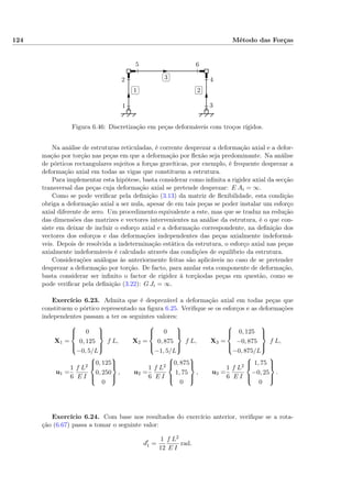 124 Método das Forças
✄
✂
 
✁1
✄
✂
 
✁2
✄
✂
 
✁3
1
2
3
4
5 6
Figura 6.46: Discretização em peças deformáveis com troços rígidos.
Na análise de estruturas reticuladas, é corrente desprezar a deformação axial e a defor-
mação por torção nas peças em que a deformação por ﬂexão seja predominante. Na análise
de pórticos rectangulares sujeitos a forças gravíticas, por exemplo, é frequente desprezar a
deformação axial em todas as vigas que constituem a estrutura.
Para implementar esta hipótese, basta considerar como inﬁnita a rigidez axial da secção
transversal das peças cuja deformação axial se pretende desprezar: E Ai = ∞.
Como se pode veriﬁcar pela deﬁnição (3.13) da matriz de ﬂexibilidade, esta condição
obriga a deformação axial a ser nula, apesar de em tais peças se poder instalar um esforço
axial diferente de zero. Um procedimento equivalente a este, mas que se traduz na redução
das dimensões das matrizes e vectores intervenientes na análise da estrutura, é o que con-
siste em deixar de incluir o esforço axial e a deformação correspondente, na deﬁnição dos
vectores dos esforços e das deformações independentes das peças axialmente indeformá-
veis. Depois de resolvida a indeterminação estática da estrutura, o esforço axial nas peças
axialmente indeformáveis é calculado através das condições de equilíbrio da estrutura.
Considerações análogas às anteriormente feitas são aplicáveis no caso de se pretender
desprezar a deformação por torção. De facto, para anular esta componente de deformação,
basta considerar ser inﬁnito o factor de rigidez à torçãodas peças em questão, como se
pode veriﬁcar pela deﬁnição (3.22): G Ji = ∞.
Exercício 6.23. Admita que é desprezável a deformação axial em todas peças que
constituem o pórtico representado na ﬁgura 6.25. Veriﬁque se os esforços e as deformações
independentes passam a ter os seguintes valores:
X1 =



0
0, 125
−0, 5/L



f L, X2 =



0
0, 875
−1, 5/L



f L, X3 =



0, 125
−0, 875
−0, 875/L



f L,
u1 =
1
6
f L2
E I



0, 125
0, 250
0



, u2 =
1
6
f L2
E I



0, 875
1, 75
0



, u3 =
1
6
f L2
E I



1, 75
−0, 25
0



.
Exercício 6.24. Com base nos resultados do exercício anterior, veriﬁque se a rota-
ção (6.67) passa a tomar o seguinte valor:
d1 =
1
12
f L2
E I
rad.
 
