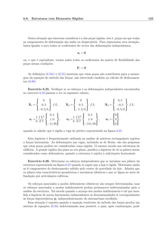 6.8. Estruturas com Elementos Rígidos 125
Outra situação que interessa considerar é a das peças rígidas, isto é, peças em que todas
as componentes de deformação são nulas ou desprezáveis. Para representar esta situação,
basta igualar a zero todos os coeﬁcientes do vector das deformações independentes,
ui = 0
ou, o que é equivalente, tornar nulos todos os coeﬁcientes da matriz de ﬂexibilidade das
peças nessas condições:
Fi = 0
As deﬁnições (6.52c) e (6.55) mostram que estas peças não contribuem para a monta-
gem da equação do método das forças, não intervindo também no cálculo de deslocamen-
tos (6.80).
Exercício 6.25. Veriﬁque se os esforços e as deformações independentes encontrados
no exercício 6.23 passam a ter os seguintes valores,
X1 =



0
0, 5
−0, 5/L



f L, X2 =



0
0, 5
−1, 5/L



f L, X3 =



0, 5
−0, 5
−0, 5/L



f L,
u1 =
1
6
f L2
E I



0, 5
1, 0
−L/40



, u2 =
1
6
f L2
E I



0, 5
1, 0
−3 L/40



, u3 =



0
0
0



.
quando se admite que é rígida a viga do pórtico representado na ﬁgura 6.25.
Esta hipótese é frequentemente utilizada na análise de pórticos rectangulares sujeitos
a forças horizontais. As deformações nas vigas, incluindo as de ﬂexão, são tão pequenas
que estas peças podem ser consideradas como rígidas. O mesmo sucede nas estruturas de
edifícios. A grande rigidez dos pisos no seu plano, justiﬁca a hipótese de só os pilares serem
considerados como deformáveis, quando a estrutura é sujeita a solicitações horizontais.
Exercício 6.26. Determine os esforços independentes que se instalam nos pilares da
estrutura representada na ﬁgura 6.47 quando se supõe que a laje é rígida. Determine ainda
as 6 componentes do deslocamento sofrido pelo centro de gravidade da laje. Admita que
os pilares têm características geométricas e mecânicas idênticas e que se ligam ao meio de
fundação por articulações esféricas.
Os esforços associados a modos deformáveis (elásticos) são sempre determinados, mas
os esforços associados a modos indeformáveis podem permanecer indeterminados após a
análise da estrutura. Tal sucede quando o arranjo dos modos indeformáveis é tal que inva-
lida a hipótese de serem linearmente independentes as descontinuidades v correspondentes
às forças hiperestáticas p, independentemente do sistema-base escolhido.
Essa situação é exposta quando a equação resolvente do método das forças produz um
sistema de equações (6.34) indeterminado mas possível, o qual, após condensação, pode
 