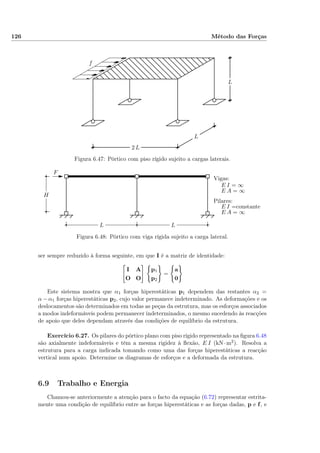 126 Método das Forças
f
L
L
2 L
Figura 6.47: Pórtico com piso rígido sujeito a cargas laterais.
F
Vigas:
E I = ∞
E A = ∞
Pilares:
E I =constante
E A = ∞
LL
H
Figura 6.48: Pórtico com viga rígida sujeito a carga lateral.
ser sempre reduzido à forma seguinte, em que I é a matriz de identidade:
I A
O O
p1
p2
=
a
0
Este sistema mostra que α1 forças hiperestáticas p1 dependem das restantes α2 =
α − α1 forças hiperestáticas p2, cujo valor permanece indeterminado. As deformações e os
deslocamentos são determinados em todas as peças da estrutura, mas os esforços associados
a modos indeformáveis podem permanecer indeterminados, o mesmo sucedendo às reacções
de apoio que deles dependam através das condições de equilíbrio da estrutura.
Exercício 6.27. Os pilares do pórtico plano com piso rígido representado na ﬁgura 6.48
são axialmente indeformáveis e têm a mesma rigidez à ﬂexão, E I (kN·m2). Resolva a
estrutura para a carga indicada tomando como uma das forças hiperestáticas a reacção
vertical num apoio. Determine os diagramas de esforços e a deformada da estrutura.
6.9 Trabalho e Energia
Chamou-se anteriormente a atenção para o facto da equação (6.72) representar estrita-
mente uma condição de equilíbrio entre as forças hiperestáticas e as forças dadas, p e f, e
 