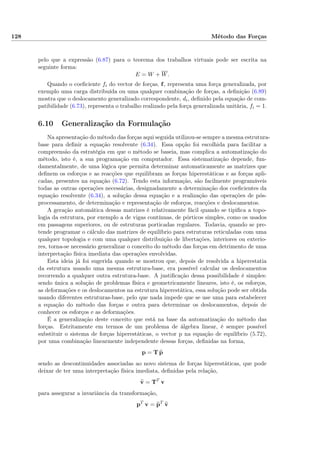 128 Método das Forças
pelo que a expressão (6.87) para o teorema dos trabalhos virtuais pode ser escrita na
seguinte forma:
E = W + W.
Quando o coeﬁciente fi do vector de forças, f, representa uma força generalizada, por
exemplo uma carga distribuída ou uma qualquer combinação de forças, a deﬁnição (6.89)
mostra que o deslocamento generalizado correspondente, di, deﬁnido pela equação de com-
patibilidade (6.73), representa o trabalho realizado pela força generalizada unitária, fi = 1.
6.10 Generalização da Formulação
Na apresentação do método das forças aqui seguida utilizou-se sempre a mesma estrutura-
base para deﬁnir a equação resolvente (6.34). Essa opção foi escolhida para facilitar a
compreensão da estratégia em que o método se baseia, mas complica a automatização do
método, isto é, a sua programação em computador. Essa sistematização depende, fun-
damentalmente, de uma lógica que permita determinar automaticamente as matrizes que
deﬁnem os esforços e as reacções que equilibram as forças hiperestáticas e as forças apli-
cadas, presentes na equação (6.72). Tendo esta informação, são facilmente programáveis
todas as outras operações necessárias, designadamente a determinação dos coeﬁcientes da
equação resolvente (6.34), a solução dessa equação e a realização das operações de pós-
processamento, de determinação e representação de esforços, reacções e deslocamentos.
A geração automática dessas matrizes é relativamente fácil quando se tipiﬁca a topo-
logia da estrutura, por exemplo a de vigas contínuas, de pórticos simples, como os usados
em passagens superiores, ou de estruturas porticadas regulares. Todavia, quando se pre-
tende programar o cálculo das matrizes de equilíbrio para estruturas reticuladas com uma
qualquer topologia e com uma qualquer distribuição de libertações, interiores ou exterio-
res, torna-se necessário generalizar o conceito do método das forças em detrimento de uma
interpretação física imediata das operações envolvidas.
Esta ideia já foi sugerida quando se mostrou que, depois de resolvida a hiperestatia
da estrutura usando uma mesma estrutura-base, era possível calcular os deslocamentos
recorrendo a qualquer outra estrutura-base. A justiﬁcação dessa possibilidade é simples:
sendo única a solução de problemas física e geometricamente lineares, isto é, os esforços,
as deformações e os deslocamentos na estrutura hiperestática, essa solução pode ser obtida
usando diferentes estruturas-base, pelo que nada impede que se use uma para estabelecer
a equação do método das forças e outra para determinar os deslocamentos, depois de
conhecer os esforços e as deformações.
É a generalização deste conceito que está na base da automatização do método das
forças. Estritamente em termos de um problema de álgebra linear, é sempre possível
substituir o sistema de forças hiperestáticas, o vector p na equação de equilíbrio (5.72),
por uma combinação linearmente independente dessas forças, deﬁnidas na forma,
p = T p
sendo as descontinuidades associadas ao novo sistema de forças hiperestáticas, que pode
deixar de ter uma interpretação física imediata, deﬁnidas pela relação,
v = TT
v
para assegurar a invariância da transformação,
pT
v = pT
v
 