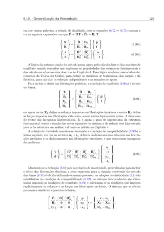 6.10. Generalização da Formulação 129
ou, por outras palavras, a relação de dualidade, pois as equações (6.72) e (6.73) passam a
ter as seguinte expressões, em que B = B T e Br = Br T
X
R
=
B B0
Br B0r
p
f
(6.90a)
v
d
=
BT BT
r
BT
0 BT
0r
u
−r
(6.90b)
A lógica da automatização do método passa agora pelo cálculo directo das matrizes de
equilíbrio usando conceitos que exploram as propriedades das estruturas fundamentais e
das estruturas arborescentes descritas no Capítulo 4. Essa lógica combina, essencialmente,
conceitos da Teoria dos Grafos, para deﬁnir os caminhos de transmissão das cargas, e da
Estática, para calcular os esforços independentes e as reacções de apoio.
Para incluir o efeito das libertações perfeitas, a condição de equilíbrio (6.90a) é escrita
na forma,



X
R
XL
RL



=






B B0
Br B0r
BL B0L
BrL B0rL






p
f
(6.91)
em que o vector XL deﬁne os esforços impostos nas libertações interiores e vector RL deﬁne
as forças impostas nas libertações exteriores, sendo ambos tipicamente nulos. A dimensão
do vector das incógnitas hiperestáticas, p, é agora o grau de hiperestatia da estrutura
fundamental, sendo a função das novas equações do sistema a de reduzir essa hiperestatia
para a da estrutura em análise, tal como se referiu no Capítulo 4.
A relação de dualidade mantém-se, tomando a condição de compatibilidade (6.90b) a
forma seguinte, em que os vectores uL e rL deﬁnem os deslocamentos relativos nas liberta-
ções interiores e os deslocamentos nas libertações exteriores, e que constituem incógnitas
do problema:
v
d
=
BT BT
r BT
L BT
rL
BT
0 BT
0r BT
0L BT
0rL



u
−r
uL
−rL



(6.92)
Mantendo-se a deﬁnição (6.8) para as relações de elasticidade, generalizadas para incluir
o efeito das libertações elásticas, a nova expressão para a equação resolvente do método
das forças (6.34) é obtida utilizando o mesmo processo: as relações de elasticidade (6.8) são
substituídas na condição de compatibilidade (6.92), os esforços independentes são elimi-
nados impondo as condições de equilíbrio (6.91) e adicionam-se as condições que impõem
explicitamente os esforços e as forças nas libertações perfeitas. O sistema que se obtém
permanece simétrico e positivo deﬁnido,



F∗ BT
L BT
rL
BL 0 0
BrL 0 0






p
uL
−rL



=



v − v0
XL − X0L
RL − R0L



,
 