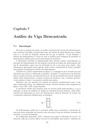 Capítulo 7
Análise da Viga Biencastrada
7.1 Introdução
Tal como no método das forças, na análise estrutural pelo método dos deslocamentos,
uma estrutura reticulada é interpretada como um sistema de peças lineares que se ligam
entre si, e ao meio de fundação, através dos nós que as limitam. O que distingue o
método dos deslocamentos é o facto de nele se escolher para incógnitas do problema os
deslocamentos sofridos pelos nós de discretização da estrutura.
A informação necessária à implementação deste método consiste essencialmente na
descrição do comportamento de um elemento estrutural em função dos deslocamentos dos
nós de extremidade, assim como da solicitação de vão a que possa estar sujeito. Essa
informação é apresentada neste capítulo, sendo escrita e interpretada de forma a permitir
uma primeira formulação do método dos deslocamentos.
Considere-se o pórtico representado na ﬁgura 7.1 e suponha-se que é actuado por uma
solicitação que provoca a deformada aí indicada. Na ﬁgura 7.2 representa-se um elemento
típico, ao qual se associou um referencial local, x. Os nós que limitam este tipo de elemento
podem sofrer deslocamentos e rotações no plano da estrutura a que o elemento pertence,
e estar sujeitos a forças e a momentos contidos nesse plano.
Admita-se que esse elemento era retirado da estrutura imediatamente antes e logo
após a solicitação actuar. As conﬁgurações inicial e ﬁnal do elemento estão designadas na
ﬁgura 7.3 por AB e A B , respectivamente.
O movimento sofrido pelo elemento pode ser descrito pelos deslocamentos q1 a q6 aí
indicados, os quais são medidos em relação ao referencial local do elemento. Estes deslo-
camentos são organizados no vector dos deslocamentos nodais do elemento, de acordo com
a numeração sequencial utilizada para os identiﬁcar:
qm =



q1
q2
...
q6



m
. (7.1)
Os deslocamentos nodais que é necessário deﬁnir para caracterizar o movimento de
uma peça linear dependem da maneira como esta peça se liga aos restantes elementos da
estrutura e ao meio de fundação.
Na conﬁguração deformada, A B , o elemento está sujeito à solicitação de vão, f, e às
forças Q1 a Q6 que é preciso aplicar nos nós de extremidade, para manter o elemento em
131
 
