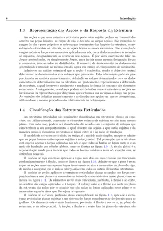 8 Introdução
1.3 Representação das Acções e da Resposta da Estrutura
As acções a que uma estrutura reticulada pode estar sujeita podem ser transmitidas
através das peças lineares, as cargas de vão, e dos nós, as cargas nodais. São exemplos de
cargas de vão o peso próprio e as sobrecargas decorrentes das funções da estrutura, o pré-
esforço de elementos estruturais, as variações térmicas nesses elementos. São exemplo de
cargas nodais as forças e os momentos aplicados nos nós, ou os deslocamentos e as rotações
aí impostos, designadamente as cedências nos apoios. É por vezes conveniente falar em
forças generalizadas, ou simplesmente forças, para incluir numa mesma designação forças
e momentos, concentrados ou distribuídos. O conceito de deslocamento ou deslocamento
generalizado é utilizado no mesmo sentido, agora em termos de componentes de movimento.
Admite-se na análise estrutural que a acção é conhecida, sendo o objectivo central
determinar os deslocamentos e os esforços que provocam. Esta informação pode ser pro-
porcionada ao analista numericamente, deﬁnindo os valores determinados para os deslo-
camentos em determinados nós da estrutura, ou graﬁcamente, representando a deformada
da estrutura, a qual descreve o movimento e mudança de forma do conjunto dos elementos
estruturais. Analogamente, os esforços podem ser deﬁnidos numericamente em secções se-
leccionadas ou representados por diagramas que deﬁnem a sua variação ao longo das peças.
As reacções são deﬁnidas numericamente e atribuídas aos apoios em que se desenvolvem,
utilizando-se o mesmo procedimento relativamente às deformações.
1.4 Classiﬁcação das Estruturas Reticuladas
As estruturas reticuladas são usualmente classiﬁcadas em estruturas planas ou espa-
ciais, ou tridimensionais, consoante os elementos estruturais existam ou não num mesmo
plano. Em cada caso, podem ser classiﬁcadas de acordo com o conjunto de esforços que
caracterizam o seu comportamento, o qual decorre das acções a que estão sujeitas e da
maneira como os elementos estruturais se ligam entre si e ao meio de fundação.
O modelo de estrutura articulada, ou treliça, é o modelo mais simples, em que se admite
que as peças lineares estão apenas sujeitas a esforço axial. Tal pressupõe que a estrutura
está sujeita apenas a forças aplicadas nos nós e que todas as barras se ligam entre si e ao
meio de fundação por rótulas globais, como se ilustra na ﬁgura 1.9. A rótula global é a
representação usada para indicar que todas as barras incidentes num nó, excepto uma, se
articulam nesse nó.
O modelo de viga contínua aplica-se a vigas com dois ou mais tramos que funcionam
predominantemente à ﬂexão, como se ilustra na ﬁgura 1.10. Admite-se que a peça é recta
e que as acções envolvem apenas forças transversais ao eixo e momentos no plano da viga,
de modo a assegurar que é nulo o esforço axial em todos os outros elementos estruturais.
O modelo de grelha aplica-se a estruturas reticuladas planas actuadas por forças per-
pendiculares a esse plano e a momentos em torno de eixos existentes nesse plano, como se
indica na ﬁgura 1.11. Os elementos estruturais funcionam, portanto, à ﬂexão e ao corte,
no sentido das cargas aplicadas, e à torção. O esforço axial e a ﬂexão e o corte no plano
da estrutura são nulos por se admitir que são nulas as forças aplicadas nesse plano e os
momentos segundo eixos que lhe sejam ortogonais.
O modelo de estrutura porticada plana, exempliﬁcado na ﬁgura 1.1, aplica-se a estru-
turas reticuladas planas sujeitas a um sistema de forças complementar do descrito para as
grelhas. Os elementos estruturais funcionam, portanto, à ﬂexão e ao corte, no plano da
estrutura, e ao esforço axial. A torção, a ﬂexão e o corte fora do plano da estrutura são
 