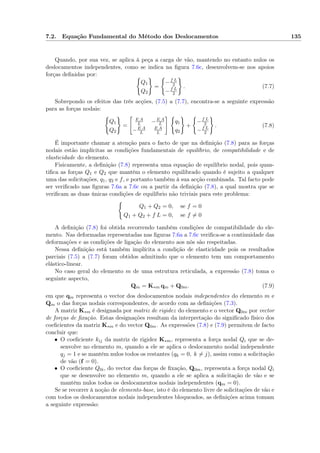 7.2. Equação Fundamental do Método dos Deslocamentos 135
Quando, por sua vez, se aplica à peça a carga de vão, mantendo no entanto nulos os
deslocamentos independentes, como se indica na ﬁgura 7.6c, desenvolvem-se nos apoios
forças deﬁnidas por:
Q1
Q2
=
−f L
2
−f L
2
. (7.7)
Sobrepondo os efeitos das três acções, (7.5) a (7.7), encontra-se a seguinte expressão
para as forças nodais:
Q1
Q2
=
E A
L −E A
L
−E A
L
E A
L
q1
q2
+
−f L
2
−f L
2
. (7.8)
É importante chamar a atenção para o facto de que na deﬁnição (7.8) para as forças
nodais estão implícitas as condições fundamentais de equilíbrio, de compatibilidade e de
elasticidade do elemento.
Fisicamente, a deﬁnição (7.8) representa uma equação de equilíbrio nodal, pois quan-
tiﬁca as forças Q1 e Q2 que mantêm o elemento equilibrado quando é sujeito a qualquer
uma das solicitações, q1, q2 e f, e portanto também à sua acção combinada. Tal facto pode
ser veriﬁcado nas ﬁguras 7.6a a 7.6c ou a partir da deﬁnição (7.8), a qual mostra que se
veriﬁcam as duas únicas condições de equilíbrio não triviais para este problema:
Q1 + Q2 = 0, se f = 0
Q1 + Q2 + f L = 0, se f = 0
A deﬁnição (7.8) foi obtida recorrendo também condições de compatibilidade do ele-
mento. Nas deformadas representadas nas ﬁguras 7.6a a 7.6c veriﬁca-se a continuidade das
deformações e as condições de ligação do elemento aos nós são respeitadas.
Nessa deﬁnição está também implícita a condição de elasticidade pois os resultados
parciais (7.5) a (7.7) foram obtidos admitindo que o elemento tem um comportamento
elástico-linear.
No caso geral do elemento m de uma estrutura reticulada, a expressão (7.8) toma o
seguinte aspecto,
Qm = K∗m qm + Q0m. (7.9)
em que qm representa o vector dos deslocamentos nodais independentes do elemento m e
Qm o das forças nodais correspondentes, de acordo com as deﬁnições (7.3).
A matriz K∗m é designada por matriz de rigidez do elemento e o vector Q0m por vector
de forças de ﬁxação. Estas designações resultam da interpretação do signiﬁcado físico dos
coeﬁcientes da matriz K∗m e do vector Q0m. As expressões (7.8) e (7.9) permitem de facto
concluir que:
• O coeﬁciente kij da matriz de rigidez K∗m, representa a força nodal Qi que se de-
senvolve no elemento m, quando a ele se aplica o deslocamento nodal independente
qj = 1 e se mantêm nulos todos os restantes (qk = 0, k = j), assim como a solicitação
de vão (f = 0).
• O coeﬁciente Q0i, do vector das forças de ﬁxação, Q0m, representa a força nodal Qi
que se desenvolve no elemento m, quando a ele se aplica a solicitação de vão e se
mantêm nulos todos os deslocamentos nodais independentes (qm = 0).
Se se recorrer à noção de elemento-base, isto é do elemento livre de solicitações de vão e
com todos os deslocamentos nodais independentes bloqueados, as deﬁnições acima tomam
a seguinte expressão:
 