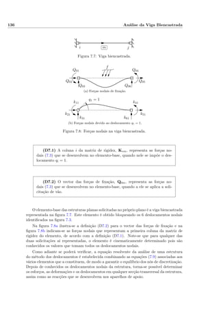 136 Análise da Viga Biencastrada
i j
✄
✂
 
✁m
Figura 7.7: Viga biencastrada.
Q01
Q02
Q03
Q04
Q05
Q06
f
(a) Forças nodais de ﬁxação.
k11
k21
k31
k41
k51
k61
q1 = 1
(b) Forças nodais devido ao deslocamento q1 = 1.
Figura 7.8: Forças nodais na viga biencastrada.
(D7.1) A coluna i da matriz de rigidez, K∗m, representa as forças no-
dais (7.3) que se desenvolvem no elemento-base, quando nele se impõe o des-
locamento qi = 1.
(D7.2) O vector das forças de ﬁxação, Q0m, representa as forças no-
dais (7.3) que se desenvolvem no elemento-base, quando a ele se aplica a soli-
citação de vão.
O elemento-base das estruturas planas solicitadas no próprio plano é a viga biencastrada
representada na ﬁgura 7.7. Este elemento é obtido bloqueando os 6 deslocamentos nodais
identiﬁcados na ﬁgura 7.3.
Na ﬁgura 7.8a ilustra-se a deﬁnição (D7.2) para o vector das forças de ﬁxação e na
ﬁgura 7.8b indicam-se as forças nodais que representam a primeira coluna da matriz de
rigidez do elemento, de acordo com a deﬁnição (D7.1). Note-se que para qualquer das
duas solicitações aí representadas, o elemento é cinematicamente determinado pois são
conhecidos os valores que tomam todos os deslocamentos nodais.
Como adiante se poderá veriﬁcar, a equação resolvente da análise de uma estrutura
do método dos deslocamentos é estabelecida combinando as equações (7.9) associadas aos
vários elementos que a constituem, de modo a garantir o equilíbrio dos nós de discretização.
Depois de conhecidos os deslocamentos nodais da estrutura, torna-se possível determinar
os esforços, as deformações e os deslocamentos em qualquer secção transversal da estrutura,
assim como as reacções que se desenvolvem nos aparelhos de apoio.
 