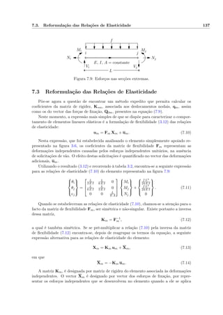 7.3. Reformulação das Relações de Elasticidade 137
i j
Mi Mj
Vi Vj
Ni Nj
E, I, A = constante
L
f
Figura 7.9: Esforços nas secções extremas.
7.3 Reformulação das Relações de Elasticidade
Põe-se agora a questão de encontrar um método expedito que permita calcular os
coeﬁcientes da matriz de rigidez, K∗m, associada aos deslocamentos nodais, qm, assim
como os do vector das forças de ﬁxação, Q0m, presentes na equação (7.9).
Neste momento, a expressão mais simples de que se dispõe para caracterizar o compor-
tamento de elementos lineares elásticos é a formulação de ﬂexibilidade (3.12) das relações
de elasticidade:
um = Fm Xm + um. (7.10)
Nesta expressão, que foi estabelecida analisando o elemento simplesmente apoiado re-
presentado na ﬁgura 3.6, os coeﬁcientes da matriz de ﬂexibilidade Fm representam as
deformações independentes causadas pelos esforços independentes unitários, na ausência
de solicitações de vão. O efeito destas solicitações é quantiﬁcado no vector das deformações
adicionais, um.
Utilizando o resultado (3.12) e recorrendo à tabela 3.2, encontra-se a seguinte expressão
para as relações de elasticidade (7.10) do elemento representado na ﬁgura 7.9:



θi
θj
ej



=



L
3 E I
L
6 E I 0
L
6 E I
L
3 E I 0
0 0 L
E A






Mi
Mj
Nj



+



f L3
24 E I
f L3
24 E I
0



. (7.11)
Quando se estabeleceram as relações de elasticidade (7.10), chamou-se a atenção para o
facto da matriz de ﬂexibilidade Fm, ser simétrica e não-singular. Existe portanto a inversa
dessa matriz,
Km = F−1
m , (7.12)
a qual é também simétrica. Se se pré-multiplicar a relação (7.10) pela inversa da matriz
de ﬂexibilidade (7.12) encontra-se, depois de reagrupar os termos da equação, a seguinte
expressão alternativa para as relações de elasticidade do elemento:
Xm = Km um + Xm, (7.13)
em que
Xm = −Km um. (7.14)
A matriz Km, é designada por matriz de rigidez do elemento associada às deformações
independentes. O vector Xm é designado por vector dos esforços de ﬁxação, por repre-
sentar os esforços independentes que se desenvolvem no elemento quando a ele se aplica
 