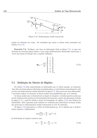 140 Análise da Viga Biencastrada
0
0
L
L + e6 E I
L2 q3
6 E I
L2 q3
12 E I
L3 q3
12 E I
L3 q3
θi
θj
i
jq3
Figura 7.13: Deslocamento nodal transversal.
nodais do elemento em causa. Os resultados que assim se obtêm estão resumidos nas
tabelas 7.6 a 7.8.
Exercício 7.3. Veriﬁque, com base na informação dada na ﬁgura 7.11, se para um
elemento de estrutura plana sujeito a uma carga uniformemente distribuída transversal, o
vector das forças de ﬁxação tem a seguinte deﬁnição:
Q0m =
f L2
12



1
0
6
L
−1
0
6
L



m
. (7.17)
7.5 Deﬁnição da Matriz de Rigidez
Na tabela 7.9 estão representadas as deformadas que se obtêm quando, no elemento-
-base das estruturas planas solicitadas no próprio plano, se introduzem separadamente cada
um dos seis deslocamentos nodais indicados na ﬁgura 7.3. Para provocar essas deformadas,
é necessário aplicar ao elemento as forças nodais auto-equilibradas que aí se indicam.
As forças nodais que se desenvolvem ao impôr as rotações e os deslocamentos axiais aos
nós do elemento-base podem ser determinadas directamente a partir da informação contida
na ﬁgura 7.11, a qual foi obtida a partir da formulação de rigidez (7.15) das relações de
elasticidade. Esta expressão pode também ser utilizada para determinar as forças nodais
que provocam os deslocamentos nodais transversais ao eixo do elemento.
Na ﬁgura 7.13 representa-se o efeito do deslocamento q3. Se se admitir que o desloca-
mento imposto é inﬁnitesimal,
tan
q3
L
q3
L
, (q3)2
0,
da deformada aí traçada conclui-se que:
θi = −
q3
L
, θj =
q3
L
, ej = 0. (7.18)
 