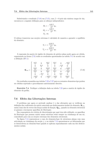 7.6. Efeito das Libertações Internas 141
Substituindo o resultado (7.18) em (7.15), com f = 0 pois não existem cargas de vão,
encontra-se a seguinte deﬁnição para os esforços independentes:
Mi = −
6 E I
L2
q3,
Mj = +
6 E I
L2
q3,
Nj =0.
O esforço transverso nas secções extremas é calculado de maneira a garantir o equilíbrio
do elemento:
Vi = +
12 E I
L3
q3,
Vj = +
12 E I
L3
q3.
A expressão da matriz de rigidez do elemento de pórtico plano pode agora ser obtida,
organizando na forma (7.9) todos os resultados apresentados na tabela 7.9, de acordo com
a deﬁnição (D7.1):
K∗m =











4 E I
L 0 6 E I
L2
2 E I
L 0 −6 E I
L2
0 E A
L 0 0 −E A
L 0
6 E I
L2 0 12 E I
L3
6 E I
L2 0 −12 E I
L3
2 E I
L 0 6 E I
L2
4 E I
L 0 −6 E I
L2
0 −E A
L 0 0 E A
L 0
−6 E I
L2 0 −12 E I
L3 −6 E I
L2 0 12 E I
L3











m
. (7.19)
Os resultados resumidos nas tabelas 7.23 a 7.27 para os restantes elementos-tipo podem
ser obtidos repetindo o procedimento anteriormente descrito.
Exercício 7.4. Veriﬁque a deﬁnição dada na tabela 7.25 para a matriz de rigidez do
elemento da grelha.
7.6 Efeito das Libertações Internas
O problema que agora se pretende analisar é o das alterações que se veriﬁcam na
deﬁnição dos coeﬁcientes da matriz associada aos deslocamentos nodais do elemento, K∗m,
assim como dos do vector das forças nodais de ﬁxação, Q0m, quando no elemento estrutural
se passam a incorporar aparelhos de libertação.
Em consequência do critério de discretização que aqui tem sido utilizado, os aparelhos
de libertação que possam existir numa estrutura estão sempre na vizinhança de um nó,
coincidindo pois com as secções extremas dos elementos estruturais.
Na ﬁgura 7.14 representa-se o caso do elemento-base de estruturas planas com uma
articulação na vizinhança da secção j, e na tabela 7.13 apresentam-se as deformadas que
se desenvolvem no elemento-base quando se aplicam separadamente cada um dos desloca-
mentos nodais.
 