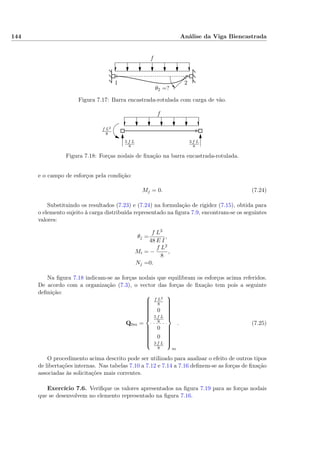 144 Análise da Viga Biencastrada
1 2
f
θ2 =?
Figura 7.17: Barra encastrada-rotulada com carga de vão.
f
f L2
8
5 f L
8
3 f L
8
Figura 7.18: Forças nodais de ﬁxação na barra encastrada-rotulada.
e o campo de esforços pela condição:
Mj = 0. (7.24)
Substituindo os resultados (7.23) e (7.24) na formulação de rigidez (7.15), obtida para
o elemento sujeito à carga distribuída representado na ﬁgura 7.9, encontram-se os seguintes
valores:
θj =
f L3
48 E I
,
Mi = −
f L2
8
,
Nj =0.
Na ﬁgura 7.18 indicam-se as forças nodais que equilibram os esforços acima referidos.
De acordo com a organização (7.3), o vector das forças de ﬁxação tem pois a seguinte
deﬁnição:
Q0m =



f L2
8
0
5 f L
8
0
0
3 f L
8



m
. (7.25)
O procedimento acima descrito pode ser utilizado para analisar o efeito de outros tipos
de libertações internas. Nas tabelas 7.10 a 7.12 e 7.14 a 7.16 deﬁnem-se as forças de ﬁxação
associadas às solicitações mais correntes.
Exercício 7.6. Veriﬁque os valores apresentados na ﬁgura 7.19 para as forças nodais
que se desenvolvem no elemento representado na ﬁgura 7.16.
 