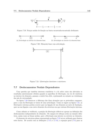 7.7. Deslocamentos Nodais Dependentes 145
f
f
f L
8
3 f L
8
L
2
L
2
Figura 7.19: Forças nodais de ﬁxação na barra encastrada-encastrada deslizante.
1 2
✄
✂
 
✁m
(a) Articulação no interior do elemento-base.
1 2
✄
✂
 
✁m
(b) Articulação no exterior do elemento-base.
Figura 7.20: Elemento-base com articulação.
✄
✂
 
✁m
Figura 7.21: Libertações interiores e exteriores.
7.7 Deslocamentos Nodais Dependentes
Uma questão que também interessa considerar é a de saber como são afectados os
resultados anteriormente obtidos quando os aparelhos de libertação, em vez de existirem
no interior do elemento, passam a existir fora dele, continuando no entanto na vizinhança
dos nós de extremidade.
Na ﬁgura 7.20 ilustra-se a diferença das duas situações que se pretendem comparar,
para o caso da libertação se tratar de uma articulação. Como se sugere na ﬁgura 7.21, as
libertações externas podem ocorrer quer na ligação de um elemento ao meio de fundação,
quer na sua ligação a um outro elemento da estrutura em que existam libertações internas.
Como adiante se veriﬁcará, a posição da libertação reﬂecte-se apenas na deﬁnição dos
deslocamentos independentes do elemento. Os campos de esforços serão no entanto idên-
ticos, assim como as forças nodais, quer a libertação seja interior ou exterior ao elemento.
O elemento de estrutura plana representado na ﬁgura 7.22 vai ser utilizado para ilustrar
estes factos. De acordo com as deﬁnições (7.17) e (7.19), a equação geral (7.9) para as
 