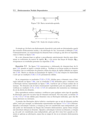 7.7. Deslocamentos Nodais Dependentes 147
1 2
✄
✂
 
✁m
Figura 7.23: Barra encastrada-apoiada.
L
θ1
θ2 =?
1 2
q1
Figura 7.24: Acção da rotação nodal q1.
A rotação q4 é de facto um deslocamento dependente pois pode ser determinada a partir
dos restantes deslocamentos nodais, e da solicitação de vão, recorrendo à deﬁnição (7.28).
Consequentemente, na caracterização do elemento-base a rotação q4 não deve ser impedida,
como se ilustra na ﬁgura 7.23.
Se a este elemento-base se aplicar o procedimento anteriormente descrito para deter-
minar os coeﬁcientes da matriz de rigidez, Km, e do vector das forças de ﬁxação, Q0m,
recuperam-se os resultados presentes na expressão (7.29).
Exercício 7.7. Na ﬁgura 7.24 representa-se a deformada do elemento-base da ﬁ-
gura 7.23, quando se impõe a rotação nodal q1. Veriﬁque se as forças nodais no elemento
coincidem com os coeﬁcientes da primeira coluna da matriz de rigidez deﬁnida na expres-
são (7.29). Baseie os cálculos na formulação de rigidez (7.15) das relações de elasticidade
e note que as condições (7.20) e (7.21) permanecem válidas.
Se se compararem os resultados (7.22) e (7.25), obtidos para o elemento com a liber-
tação indicado na ﬁgura 7.20a, com os resultados (7.29) deduzidos para o elemento com
a libertação externa representado na ﬁgura 7.20b, conclui-se que as forças nodais são as
mesmas. Os elementos são de facto estaticamente equivalentes pois em qualquer deles se
veriﬁcam as condições (7.21), (7.24) e (7.27) de andamento dos momentos na vizinhança
do nó da direita do elemento.
Esta equivalência estática continua a veriﬁcar-se para qualquer outro tipo de aparelho
de libertação, para este ou outro tipo de elemento estrutural. Por esta razão, as tabelas 7.6
a 7.16, 7.13 a 7.19 são válidas para elementos com as libertações indicadas, quer elas lhe
sejam interiores ou exteriores.
A posição das libertações afecta todavia o movimento que os nós do elemento podem
sofrer, como por exemplo, as deformadas representadas nas ﬁguras 7.15 e 7.24 o ilustram.
Quando a articulação é interior, a rotação q4 deve ser considerada como independente, por
não poder ser determinada em função dos restantes deslocamentos, apesar dessa rotação
não introduzir esforços no elemento. Quando a articulação é exterior ao elemento, a rotação
q4 não pode ser considerada como independente, pelo que deve estar livre quando ao ele-
mento se aplicam as solicitações, sejam elas as cargas de vão ou os restantes deslocamentos
nodais.
 