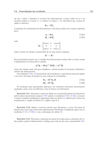 7.9. Generalização dos resultados 151
em que o índice i identiﬁca os vectores dos deslocamentos e forças nodais do nó i do
elemento (índices 1 a 3 para i = 1 e índices 4 a 6 para i = 2). Recorda-se que a matriz de
rigidez é simétrica:
K21 = KT
12.
A mudança de coordenadas dos deslocamentos e das forças nodais tem a mesma expressão
geral,
qi = R q∗
i (7.32a)
Qi = R Q∗
i (7.32b)
onde
R =



cos(α) 0 −sen(α)
0 1 0
sen(α) 0 cos(α)



tendo a matriz de rotação a propriedade de ser uma matriz ortogonal:
R−1
= RT
.
Esta propriedade garante que o trabalho dos deslocamentos nodais sobre as forças nodais
é independente do referencial de medida,
qT
i Qi = (R q∗
i )T
(R Q∗
i ) = q∗T
i Q∗
i
sendo esta relação muito útil para simpliﬁcar o cálculo manual de estruturas utilizando o
método dos deslocamentos.
Os resultados (7.31) e (7.32) permitem obter facilmente a expressão da matriz de rigidez
e do vector das forças de ﬁxação no novo sistema de coordenadas:
K∗
ij = RT
Kij R (7.33a)
Q∗
0i = RT
Q0i (7.33b)
Os resultados aqui apresentados aplicam-se aos elementos estruturais anteriormente
analisados, assim como aos diferentes casos de barras com libertações.
Exercício 7.11. Determine a matriz de rigidez em coordenadas globais do elemento de
pórtico plano representado na ﬁgura 7.27b usando os resultados (7.19) e (7.33a) e recupere
o mesmo resultado trabalhando a informação dada na tabela 7.9. Admita que a barra tem
comprimento L, rigidez de ﬂexão E I e rigidez axial E A.
Exercício 7.12. Repita o exercício anterior para determinar o vector das forças de
ﬁxação para uma carga transversal uniformemente distribuída, trabalhando agora com os
resultados (7.17) e (7.33b), e com a informação da tabela 7.6.
Exercício 7.13. Determine a expressão da matriz de rotação para os elementos de tre-
liça, grelha e pórtico tridimensional e veriﬁque para cada um dos casos a propriedade (7.9).
 