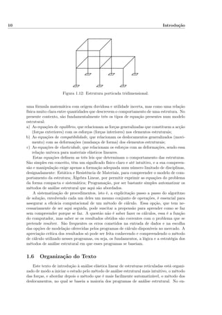 10 Introdução
Figura 1.12: Estrutura porticada tridimensional.
uma fórmula matemática com origem duvidosa e utilidade incerta, mas como uma relação
física muito clara entre quantidades que descrevem o comportamento de uma estrutura. No
presente contexto, são fundamentalmente três os tipos de equação presentes num modelo
estrutural:
a) As equações de equilíbrio, que relacionam as forças generalizadas que constituem a acção
(forças exteriores) com os esforços (forças interiores) nos elementos estruturais;
b) As equações de compatibilidade, que relacionam os deslocamentos generalizados (movi-
mento) com as deformações (mudança de forma) dos elementos estruturais;
c) As equações de elasticidade, que relacionam os esforços com as deformações, sendo essa
relação unívoca para materiais elásticos lineares.
Estas equações deﬁnem as três leis que determinam o comportamento das estruturas.
São simples em conceito, têm um signiﬁcado físico claro e até intuitivo, e a sua compreen-
são e manipulação exige apenas a formação adequada num número limitado de disciplinas,
designadamente: Estática e Resistência de Materiais, para compreender o modelo de com-
portamento da estrutura; Álgebra Linear, por permitir exprimir as equações do problema
da forma compacta e sistemática; Programação, por ser bastante simples automatizar os
métodos de análise estrutural que aqui são abordados.
A sistematização de procedimentos, isto é, a explicitação passo a passo do algoritmo
de solução, envolvendo cada um deles um mesmo conjunto de operações, é essencial para
assegurar a eﬁcácia computacional de um método de cálculo. Essa opção, que tem ne-
cessariamente de ser aqui seguida, pode suscitar a propensão para aprender como se faz
sem compreender porque se faz. A questão não é saber fazer os cálculos, essa é a função
do computador, mas saber se os resultados obtidos são coerentes com o problema que se
pretende resolver. São frequentes os erros cometidos na entrada de dados e na escolha
das opções de modelação oferecidas pelos programas de cálculo disponíveis no mercado. A
apreciação crítica dos resultados só pode ser feita conhecendo e compreendendo o método
de cálculo utilizado nesses programas, ou seja, os fundamentos, a lógica e a estratégia dos
métodos de análise estrutural em que esses programas se baseiam.
1.6 Organização do Texto
Este texto de introdução à análise elástica linear de estruturas reticuladas está organi-
zado de modo a iniciar o estudo pelo método de análise estrutural mais intuitivo, o método
das forças, e abordar depois o método que é mais facilmente automatizável, o método dos
deslocamentos, no qual se baseia a maioria dos programas de análise estrutural. No en-
 