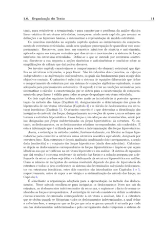 1.6. Organização do Texto 11
tanto, para estabelecer a terminologia e para caracterizar o problema da análise elástica
linear estática de estruturas reticuladas, começou-se, ainda neste capítulo, por resumir as
deﬁnições e as hipóteses básicas, e sistematizar a representação do modelo estrutural.
Os conceitos envolvidos no segundo capítulo apelam ao entendimento do comporta-
mento de estruturas reticuladas, ainda sem qualquer preocupação de quantiﬁcar esse com-
portamento. Recorre-se, para isso, aos conceitos intuitivos de simetria e anti-simetria,
aplicados agora aos campos vectoriais que descrevem o movimento e o sistema de forças
interiores em estruturas reticuladas. Deﬁne-se o que se entende por estruturas simétri-
cas, discute-se a sua resposta a acções simétricas e anti-simétricas e conclui-se sobre as
simpliﬁcações de cálculo que daí podem decorrer.
No terceiro capítulo caracteriza-se o comportamento do elemento estrutural que tipi-
ﬁca as estruturas reticuladas, a peça linear. São introduzidos dois conceitos, os esforços
independentes e as deformações independentes, os quais são fundamentais para atingir dois
objectivos centrais. O primeiro é substituir o sistema de equações diferenciais que deﬁne
o comportamento da estrutura por um sistema de equações algébricas equivalente, o mais
adequado para processamento automático. O segundo é criar as condições necessárias para
sistematizar o cálculo: a caracterização que se obtém para a caracterização do comporta-
mento da peça linear é válida para todas as peças de qualquer estrutura reticulada.
Os dois capítulos seguintes incidem sobre matérias introdutórias à posterior apresen-
tação do método das forças (Capítulo 6), designadamente a determinação dos graus de
hiperestatia de estruturas reticuladas (Capítulo 4) e o cálculo de deslocamentos em estru-
turas isostáticas (Capítulo 5). O primeiro conceito é o que determina a identiﬁcação das
incógnitas do método das forças, designadamente as reacções de apoio e/ou os esforços que
tornam a estrutura hiperestática. Essas forças e/ou esforços são desconhecidos, sendo por
isso designadas por forças indeterminadas ou forças hiperestáticas da estrutura. No en-
tanto, os deslocamentos, ou os deslocamentos relativos correspondentes, são conhecidos. É
esta a informação que é utilizada para resolver a indeterminação das forças hiperestáticas.
Assim, a estratégia do método consiste, fundamentalmente, em libertar as forças hipe-
restáticas para converter a estrutura numa estrutura isostática equivalente, designada por
estrutura-base. Esta estrutura é depois analisada combinando dois carregamentos, a acção
dada (conhecida) e o conjunto das forças hipertáticas (ainda desconhecidas). Calculam-
se depois os deslocamentos correspondentes às forças hiperestáticas e impõe-se que sejam
idênticos aos que se veriﬁcam na estrutura hiperestática em análise. O sistema de equações
que daí resulta é o sistema resolvente do método das forças e a solução assegura que a de-
formada da estrutura-base seja idêntica à deformada da estrutura hiperestática em análise.
Como o número de incógnitas do sistema resolvente depende do grau de hiperestatia da
estrutura e todos os seus coeﬁcientes do sistema são determinados calculando deslocamen-
tos em estruturas isostáticas, estes dois conceitos são introduzidos nos Capítulos 4 e 5,
respectivamente, antes de expor a estratégia e a sistematização do método das forças, no
Capítulo 6.
É semelhante a organização adoptada para a apresentação do método dos desloca-
mentos. Neste método escolhem-se para incógnitas os deslocamentos livres nos nós da
estrutura, os deslocamentos indeterminados da estrutura, e explora-se o facto de serem co-
nhecidas as forças correspondentes. A estratégia do método consiste em deﬁnir a estrutura
cinematicamente determinada correspondente à estrutura a analisar, isto é, a estrutura
que se obtém quando se bloqueiam todos os deslocamentos indeterminados, a qual deﬁne
a estrutura-base, e assegurar que as forças que nela se geram quando é actuada por cada
um dos deslocamentos indeterminados e pelo carregamento dado recuperam o sistema de
 