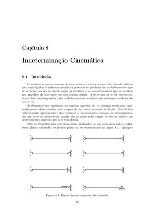 Capítulo 8
Indeterminação Cinemática
8.1 Introdução
Ao analisar o comportamento de uma estrutura sujeita a uma determinada solicita-
ção, as incógnitas de natureza cinemática presentes no problema são os deslocamentos que
se veriﬁcam nos nós de discretização da estrutura e as descontinuidades que se instalam
nos aparelhos de libertação que nela possam existir. A estrutura diz-se ser cinematica-
mente determinada quando todos os deslocamentos nodais e todas as descontinuidades são
conhecidos.
Os elementos-base analisados no capítulo anterior são os sistemas estruturais cine-
maticamente determinados mais simples de que neste momento se dispõe. Nas tabelas
anteriormente apresentadas estão deﬁnidos os deslocamentos nodais e as descontinuida-
des que neles se desenvolvem quando são actuados pelas cargas de vão ou sujeitos aos
deslocamentos impostos que aí se consideram.
Entre os elementos-base que então foram analisados, os que estão associados a estru-
turas planas solicitadas no próprio plano são os representados na ﬁgura 8.1. Qualquer
Figura 8.1: Barras cinematicamente determinadas.
171
 