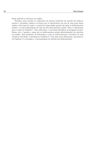 12 Introdução
forças aplicado à estrutura em análise.
Portanto, para calcular os coeﬁcientes do sistema resolvente do método dos desloca-
mentos é necessário conhecer as forças que se desenvolvem nos nós de uma peça linear
sujeita a dois tipos de acções: a acção das cargas dadas quando são nulos os deslocamentos
nodais e a acção independente de cada um dos deslocamentos nodais. Essa é a informação
que se reúne no Capítulo 7. Para além disso, é necessário identiﬁcar as incógnitas do pro-
blema, isto é, quantos e quais são os deslocamentos nodais indeterminados da estrutura
em análise. Esse problema, de determinar o grau de indeterminação cinemática de uma
estrutura reticulada, é abordado no Capítulo 8. Com base nesta informação, apresenta-se
no Capítulo 9 a estratégia e a sistematização do método dos deslocamentos.
 